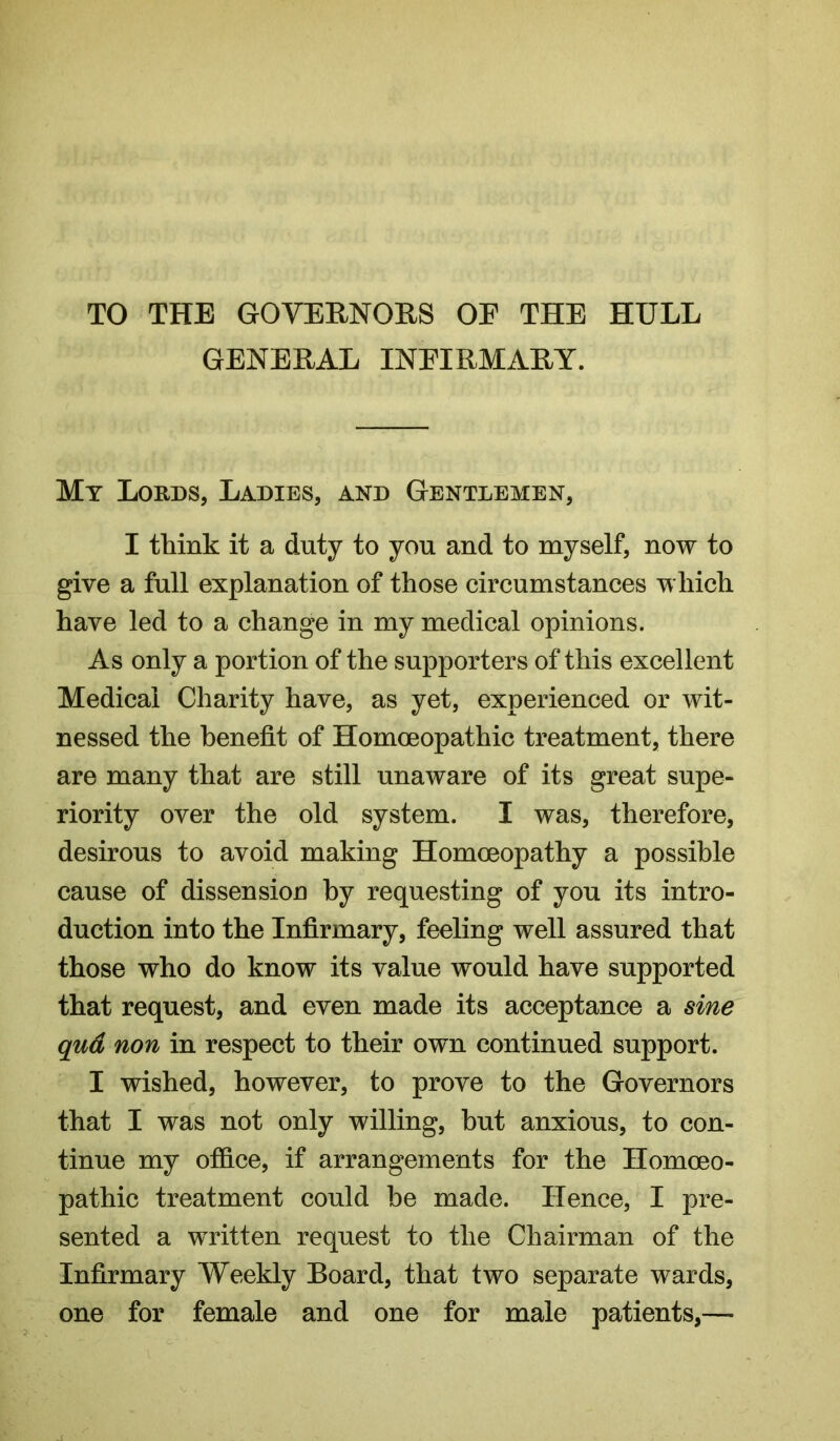 TO THE GOVERNORS OE THE HULL GENERAL INEIRMARY. My Lords, Ladies, and Gentlemen, I think it a duty to you and to myself, now to give a full explanation of those circumstances which have led to a change in my medical opinions. As only a portion of the supporters of this excellent Medical Charity have, as yet, experienced or wit- nessed the benefit of Homoeopathic treatment, there are many that are still unaware of its great supe- riority over the old system. I was, therefore, desirous to avoid making Homoeopathy a possible cause of dissension by requesting of you its intro- duction into the Infirmary, feeling well assured that those who do know its value would have supported that request, and even made its acceptance a sine qud non in respect to their own continued support. I wished, however, to prove to the Governors that I was not only willing, but anxious, to con- tinue my office, if arrangements for the Homoeo- pathic treatment could be made. Hence, I pre- sented a written request to the Chairman of the Infirmary Weekly Board, that two separate wards, one for female and one for male patients,—