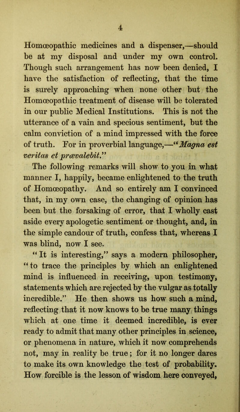 Homoeopathic medicines and a dispenser,—should be at my disposal and under my own control. Though such arrangement has now been denied, I have the satisfaction of reflecting, that the time is surely approaching when none other but the Homoeopathic treatment of disease will be tolerated in our public Medical Institutions. This is not the utterance of a vain and specious sentiment, but the calm conviction of a mind impressed with the force of truth. Por in proverbial language,—Magna est veriias et prmvalebit.^^ The following remarks will show to you in what manner I, happily, became enlightened to the truth of Homoeopathy. And so entirely am I convinced that, in my own case, the changing of opinion has been but the forsaking of error, that I wholly cast aside every apologetic sentiment or thought, and, in the simple candour of truth, confess that, whereas I was blind, now I see. “It is interesting,” says a modern philosopher, “to trace the principles by which an enlightened mind is influenced in receiving, upon testimony, statements which are rejected by the vulgar as totally incredible.” He then shows us how such a mind, reflecting that it now knows to he true many things which at one time it deemed incredible, is ever ready to admit that many other principles in science, or phenomena in nature, which it now comprehends not, may in reality be true; for it no longer dares to make its own knowledge the test of probability. How forcible is the lesson of wisdom here conveyed.