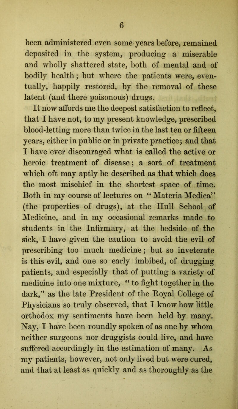 been administered even some years before, remained deposited in the system, producing a miserable and wholly shattered state, both of mental and of bodily health; but where the patients were, even- tually, happily restored, by the removal of these latent (and there poisonous) drugs. It now affords me the deepest satisfaction to reflect, that I have not, to my present knowledge, prescribed blood-letting more than twice in the last ten or fifteen years, either in public or in private practice; and that I have ever discouraged what is called the active or heroic treatment of disease; a sort of treatment which oft may aptly be described as that which does the most mischief in the shortest space of time. Both in my course of lectures on Materia Medica” (the properties of drugs), at the Hull School of Medicine, and in my occasional remarks made to students in the Infirmary, at the bedside of the sick, I have given the caution to avoid the evil of prescribing too much medicine; but so inveterate is this evil, and one so early imbibed, of drugging patients, and especially that of putting a variety of medicine into one mixture, “ to fight together in the dark,” as the late President of the Boyal College of Physicians so truly observed, that I know how little orthodox my sentiments have been held by many. Nay, I have been roundly spoken of as one by whom neither surgeons nor druggists could live, and have suffered accordingly in the estimation of many. As my patients, however, not only lived but were cured, and that at least as quickly and as thoroughly as the