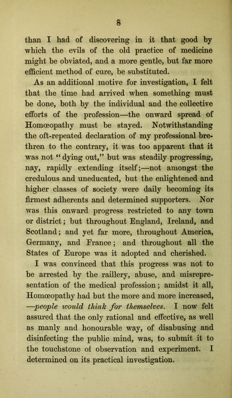 than I had of discovering in it that good by which the evils of the old practice of medicine might he obviated, and a more gentle, but far more efficient method of cure, be substituted. As an additional motive for investigation, I felt that the time had arrived when something must be done, both by the individual and the collective efforts of the profession—the onward spread of Homoeopathy must be stayed. Notwithstanding the oft-repeated declaration of my professional bre- thren to the contrary, it was too apparent that it was not “ dying out,” but was steadily progressing, nay, rapidly extending itself;—not amongst the credulous and uneducated, but the enlightened and higher classes of society were daily becoming its firmest adherents and determined supporters. Nor was this onward progress restricted to any town or district; but throughout England, Ireland, and Scotland; and yet far more, throughout America, Germany, and France; and throughout all the States of Europe was it adopted and cherished. I was convinced that this progress was not to be arrested by the raillery, abuse, and misrepre- sentation of the medical profession; amidst it all. Homoeopathy had but the more and more increased, —people would think for themselves, I now felt assured that the only rational and effective, as well as manly and honourable way, of disabusing and disinfecting the public mind, was, to submit it to the touchstone of observation and experiment. I determined on its practical investigation.