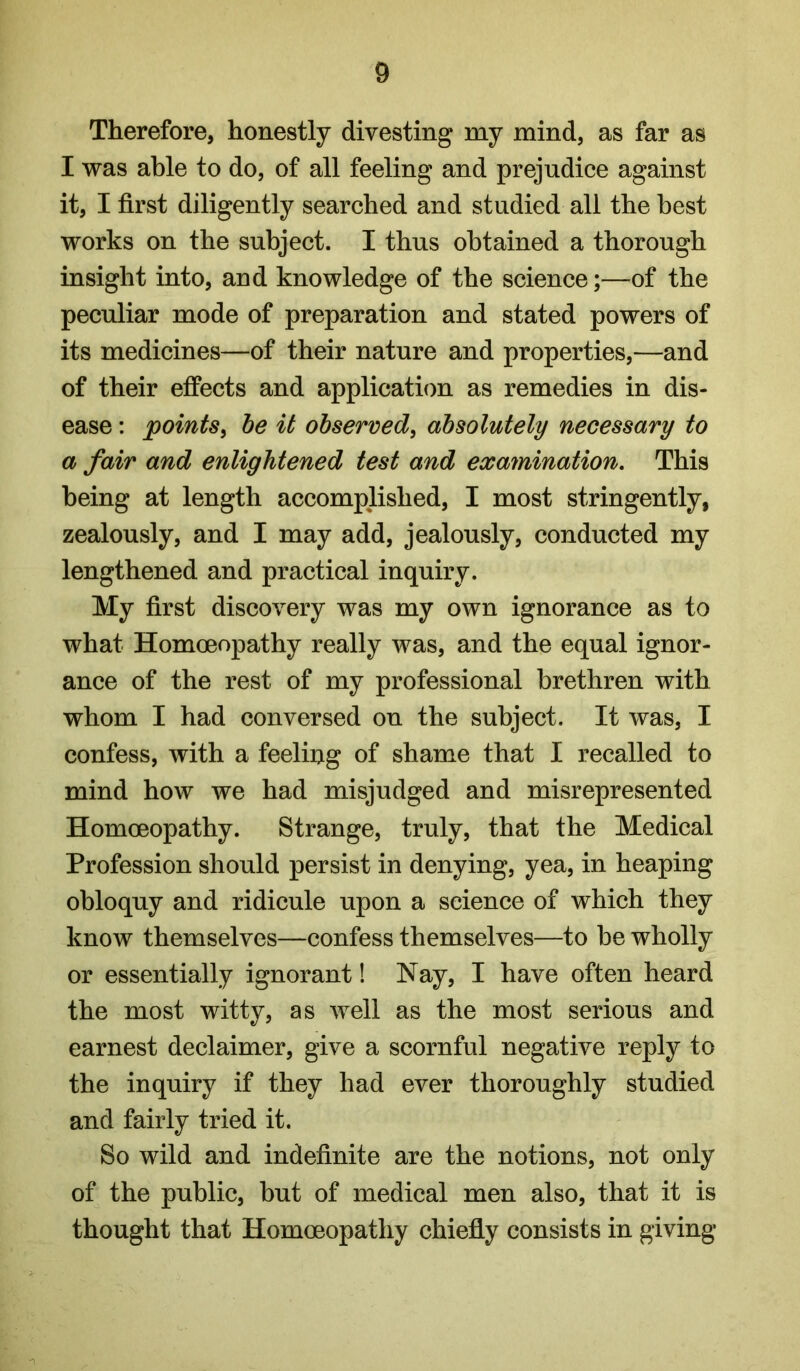 Therefore, honestly divesting my mind, as far as I was able to do, of all feeling and prejudice against it, I first diligently searched and studied all the best works on the subject. I thus obtained a thorough insight into, and knowledge of the science;—of the peculiar mode of preparation and stated powers of its medicines—of their nature and properties,—and of their effects and application as remedies in dis- ease : points^ be it observed, absolutely necessary to a fair and enlightened test and examination. This being at length accomplished, I most stringently, zealously, and I may add, jealously, conducted my lengthened and practical inquiry. My first discovery was my own ignorance as to what Homoeopathy really was, and the equal ignor- ance of the rest of my professional brethren with whom I had conversed on the subject. It was, I confess, with a feeling of shame that I recalled to mind how we had misjudged and misrepresented Homoeopathy. Strange, truly, that the Medical Profession should persist in denying, yea, in heaping obloquy and ridicule upon a science of which they know themselves—confess themselves—to be wholly or essentially ignorant! Nay, I have often heard the most witty, as well as the most serious and earnest declaimer, give a scornful negative reply to the inquiry if they had ever thoroughly studied and fairly tried it. So wild and indefinite are the notions, not only of the public, but of medical men also, that it is thought that Homoeopathy chiefly consists in giving
