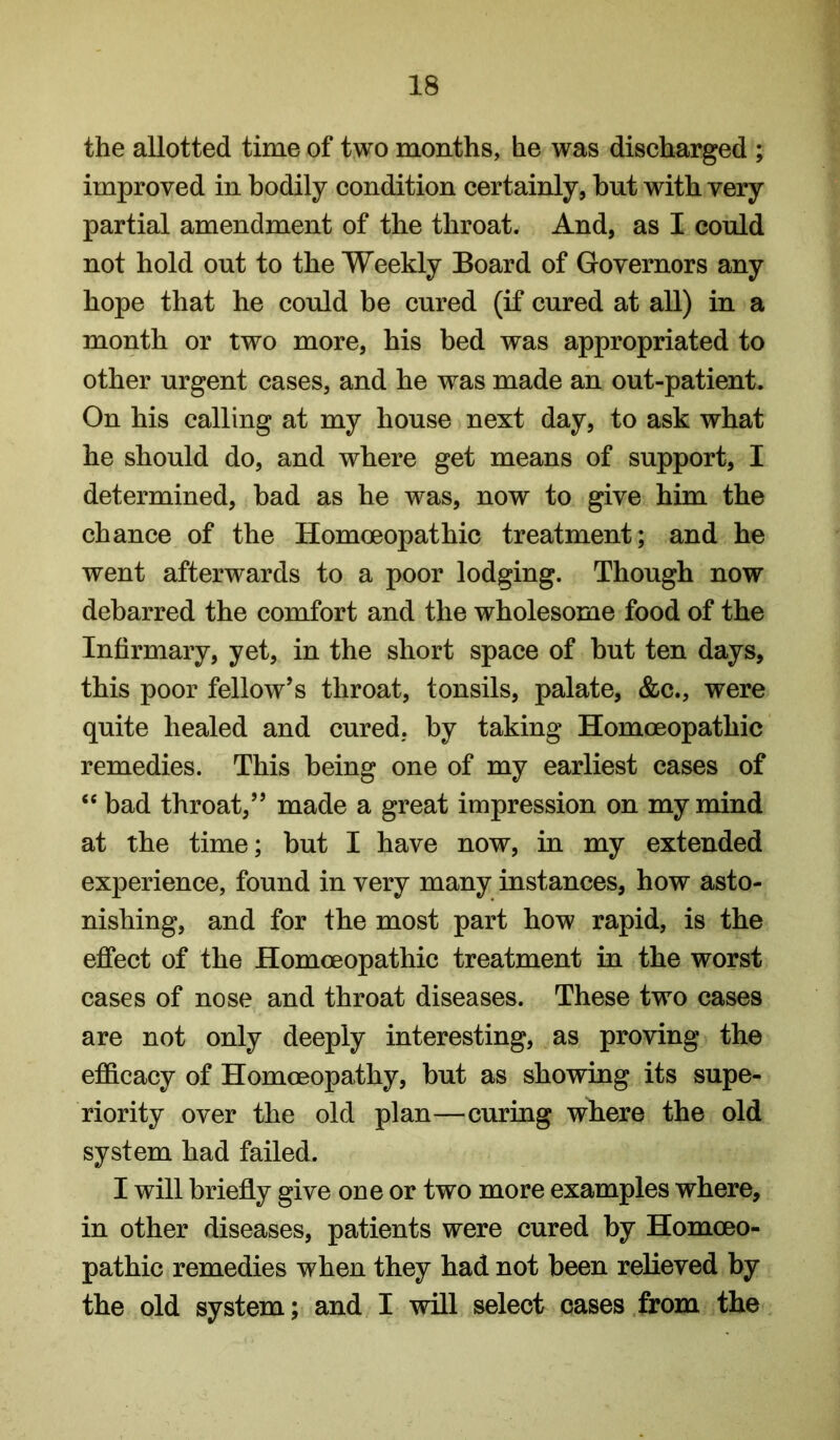 the allotted time of two months, he was discharged ; improved in bodily condition certainly, but with very partial amendment of the throat. And, as I could not hold out to the Weekly Board of Governors any hope that he could be cured (if cured at all) in a month or two more, his bed was appropriated to other urgent cases, and he was made an out-patient. On his calling at my house next day, to ask what he should do, and where get means of support, I determined, bad as he was, now to give him the chance of the Homoeopathic treatment; and he went afterwards to a poor lodging. Though now debarred the comfort and the wholesome food of the Infirmary, yet, in the short space of but ten days, this poor fellow’s throat, tonsils, palate, &c., were quite healed and cured, by taking Homoeopathic remedies. This being one of my earliest cases of “ bad throat,” made a great impression on my mind at the time; but I have now, in my extended experience, found in very many instances, how asto- nishing, and for the most part how rapid, is the effect of the Homoeopathic treatment in the worst cases of nose and throat diseases. These two cases are not only deeply interesting, as proving the efficacy of Homoeopathy, but as showing its supe- riority over the old plan—curing where the old system had failed. I will briefly give one or two more examples where, in other diseases, patients were cured by Homoeo- pathic remedies when they had not been relieved by the old system; and I will select cases from the