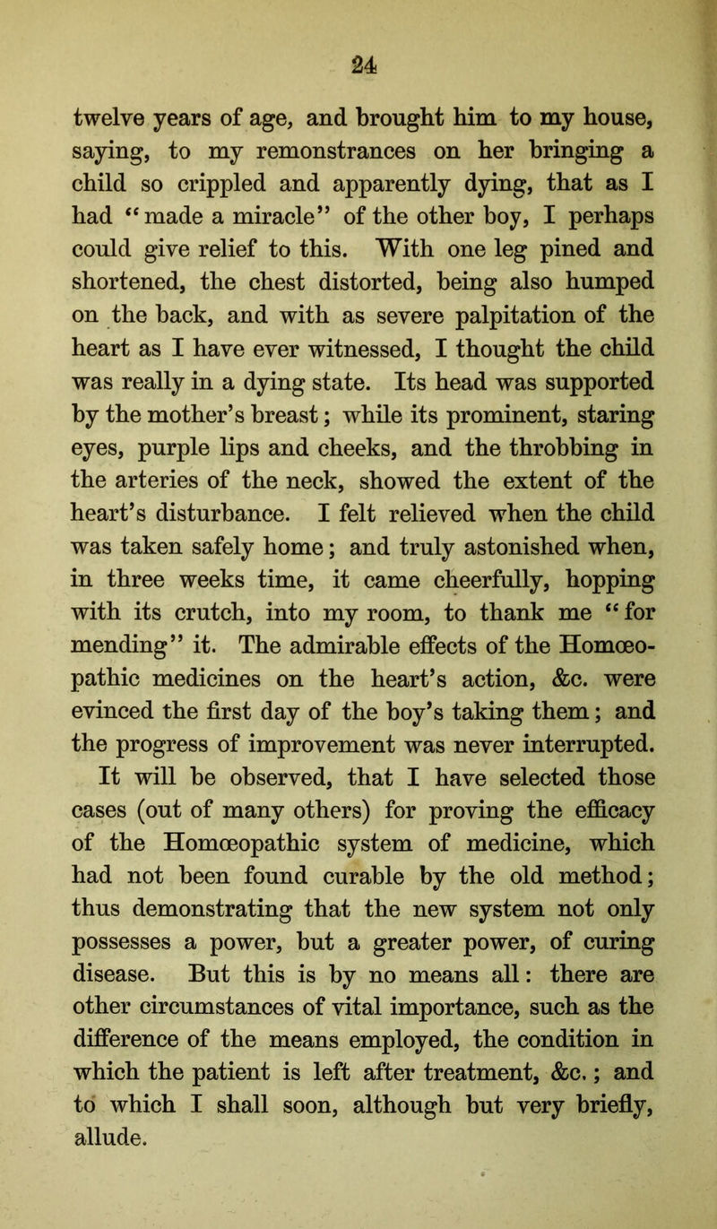 twelve years of age, and brought him to my house, saying, to my remonstrances on her bringing a child so crippled and apparently dying, that as I had ‘‘made a miracle” of the other boy, I perhaps could give relief to this. With one leg pined and shortened, the chest distorted, being also humped on the back, and with as severe palpitation of the heart as I have ever witnessed, I thought the child was really in a dying state. Its head was supported by the mother’s breast; while its prominent, staring eyes, purple lips and cheeks, and the throbbing in the arteries of the neck, showed the extent of the heart’s disturbance. I felt relieved when the child was taken safely home; and truly astonished when, in three weeks time, it came cheerfully, hopping with its crutch, into my room, to thank me “ for mending” it. The admirable effects of the Homoeo- pathic medicines on the heart’s action, &c. were evinced the first day of the boy’s taking them; and the progress of improvement was never interrupted. It will be observed, that I have selected those cases (out of many others) for proving the efficacy of the Homoeopathic system of medicine, which had not been found curable by the old method; thus demonstrating that the new system not only possesses a power, but a greater power, of curing disease. But this is by no means all: there are other circumstances of vital importance, such as the difference of the means employed, the condition in which the patient is left after treatment, &c.; and to which I shall soon, although but very briefly, allude.