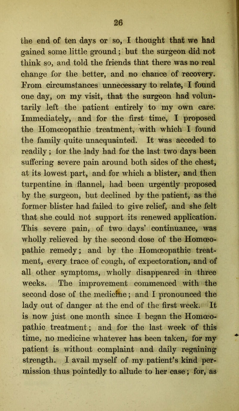 the end of ten days or so, I thought that we had gained some little ground; but the surgeon did not think so, and told the friends that there was no real change for the better, and no chance of recovery. From circumstances unnecessary to relate, I found one day, on my visit, that the surgeon had volun- tarily left the patient entirely to my own care. Immediately, and for the first time, I proposed the Homoeopathic treatment, with which I found the family quite unacquainted. It was acceded to readily; for the lady had for the last two days been suffering severe pain around both sides of the chest, at its lowest part, and for which a blister, and then turpentine in flannel, had been urgently proposed by the surgeon, but declined by the patient, as the former blister had failed to give relief, and she felt that she could not support its renewed application. This severe pain, of two days’ continuance, was wholly relieved by the second dose of the Homoeo- pathic remedy; and by the Homoeopathic treat- ment, every trace of cough, of expectoration, and of all other symptoms, wholly disappeared in three weeks. The improvement commenced with the second dose of the medichie; and I pronounced the lady out of danger at the end of the first week. It is now just one month since I began the Homoeo- pathic. treatment; and for the last week of this time, no medicine whatever has been taken, for my patient is without complaint and daily regaining strength. I avail myself of my patient’s kind per- mission thus pointedly to allude to her case; for, as