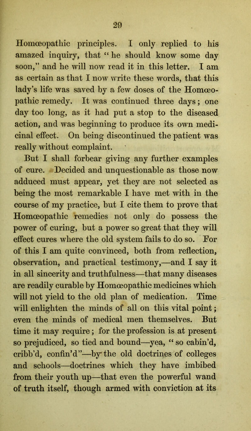 Homoeopatliic principles. I only replied to liis amazed inquiry, that “ he should know some day soon,” and he will now read it in this letter. I am as certain as that I now write these words, that this lady’s life was saved by a few doses of the Homoeo- pathic remedy. It was continued three days; one day too long, as it had put a stop to the diseased action, and was beginning to produce its own medi- cinal effect. On being discontinued the patient was really without complaint. But I shall forbear giving any further examples of cure. Decided and unquestionable as those now adduced must appear, yet they are not selected as being the most remarkable I have met with in the course of my practice, hut I cite them to prove that Homoeopathic remedies not only do possess the power of curing, but a power so great that they will effect cures where the old system fails to do so. Eor of this I am quite convinced, both from reflection, observation, and practical testimony,—and I say it in all sincerity and truthfulness—that many diseases are readily curable by Homoeopathic medicines which will not yield to the old plan of medication. Time will enlighten the minds of all on this vital point; even the minds of medical men themselves. But time it may require; for the profession is at present so prejudiced, so tied and hound—yea, ‘‘ so cabin’d, cribh’d, confin’d”—by' the old doctrines of colleges and schools—doctrines which they have imbibed from their youth up—that even the powerful wand of truth itself, though armed with conviction at its