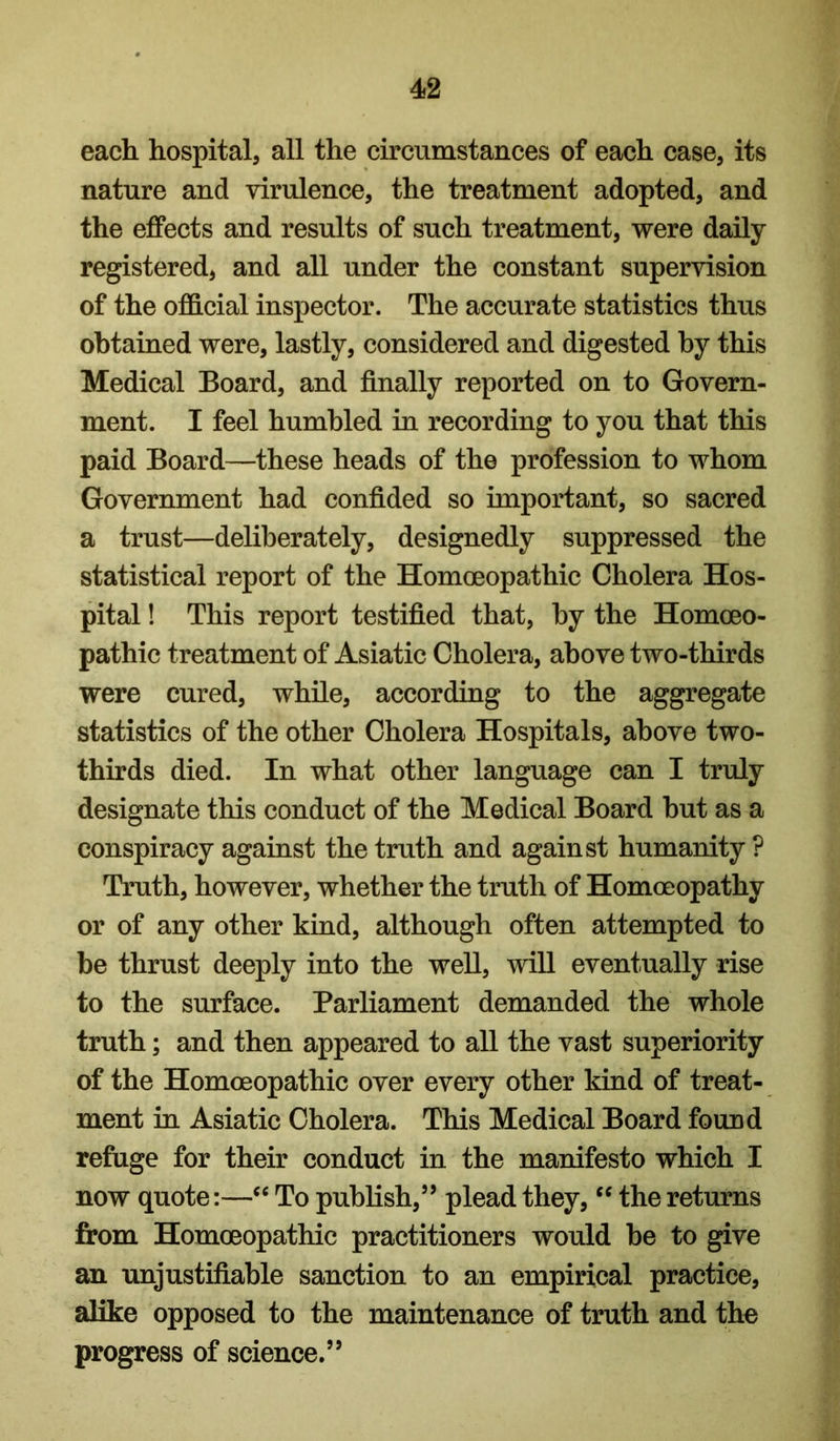 each hospital, all the circumstances of each case, its nature and virulence, the treatment adopted, and the effects and results of such treatment, were daily registered, and all under the constant supervision of the official inspector. The accurate statistics thus obtained were, lastly, considered and digested by this Medical Board, and finally reported on to Govern- ment. I feel humbled in recording to you that this paid Board—these heads of the profession to whom Government had confided so important, so sacred a trust—deliberately, designedly suppressed the statistical report of the Homoeopathic Cholera Hos- pital ! This report testified that, by the Homoeo- pathic treatment of Asiatic Cholera, above two-thirds were cured, while, according to the aggregate statistics of the other Cholera Hospitals, above two- thirds died. In what other language can I truly designate this conduct of the Medical Board but as a conspiracy against the truth and against humanity ? Truth, however, whether the truth of Homoeopathy or of any other kind, although often attempted to be thrust deeply into the well, will eventually rise to the surface. Parliament demanded the whole truth; and then appeared to all the vast superiority of the Homoeopathic over every other kind of treat- ment in Asiatic Cholera. This Medical Board found refuge for their conduct in the manifesto which I now quote:—To pubKsh,’’ plead they, the returns from Homoeopathic practitioners would be to give an unjustifiable sanction to an empirical practice, alike opposed to the maintenance of truth and the progress of science.”