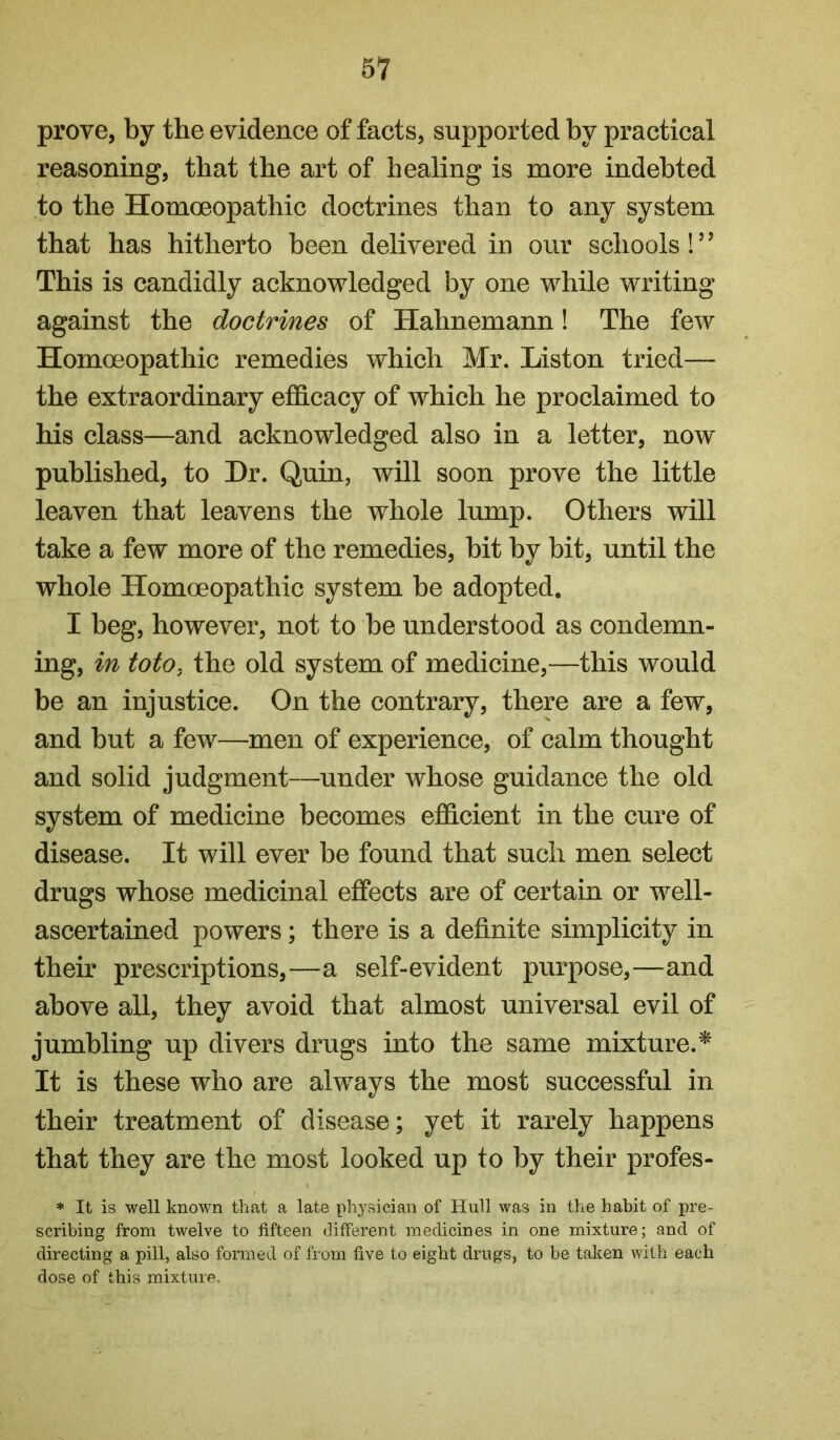 prove, by the evidence of facts, supported by practical reasoning, that the art of healing is more indebted to the Homoeopathic doctrines than to any system that has hitherto been delivered in our schools! ’ ’ This is candidly acknowledged by one while writing against the doctrines of Hahnemann! The few Homoeopathic remedies which Mr. Liston tried— the extraordinary efidcacy of which he proclaimed to his class—and acknowledged also in a letter, now published, to Hr. Quin, will soon prove the little leaven that leavens the whole lump. Others will take a few more of the remedies, bit by bit, until the whole Homoeopathic system be adopted. I beg, however, not to be understood as condemn- ing, in toto, the old system of medicine,—this would be an injustice. On the contrary, there are a few, and but a few—men of experience, of calm thought and solid judgment—under whose guidance the old system of medicine becomes efficient in the cure of disease. It will ever be found that such men select drugs whose medicinal effects are of certain or well- ascertained powers; there is a definite simplicity in their prescriptions,—a self-evident purpose,—and above all, they avoid that almost universal evil of jumbling up divers drugs into the same mixture.^ It is these who are always the most successful in their treatment of disease; yet it rarely happens that they are the most looked up to by their profes- * It is well known that a late physician of Hull was in the habit of jn'e- scribing from twelve to fifteen different medicines in one mixture; and of directing a pill, also formed of fi om five to eight drugs, to be taken with each dose of this mixture.