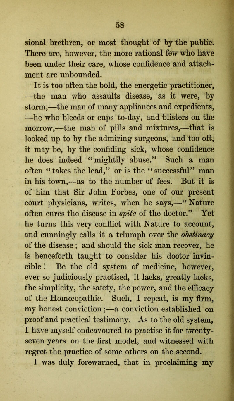 sional brethren, or most thought of by the public. There are, however, the more rational few who have been under their care, whose confidence and attach- ment are unbounded. It is too often the bold, the energetic practitioner, —the man who assaults disease, as it were, by storm,—the man of many appliances and expedients, —he who bleeds or cups to-day, and blisters on the morrow,—the man of pills and mixtures,—that is looked up to by the admiring surgeons, and too oft, it may be, by the confiding sick, whose confidence he does indeed ‘^mightily abuse.” Such a man often ‘‘takes the lead,” or is the “ successful” man in his town,—as to the number of fees. But it is of him that Sir John Eorbes, one of our present court physicians, writes, when he says,—“Nature often cures the disease in spite of the doctor.” Yet he turns this very conflict with Nature to account, and cunningly calls it a triumph over the obstinacy of the disease; and should the sick man recover, he is henceforth taught to consider his doctor invin- cible ! Be the old system of medicine, however, ever so judiciously practised, it lacks, greatly lacks, the simplicity, the safety, the power, and the efficacy of the Homoeopathic. Such, I repeat, is my firm, my honest conviction;—a conviction established on proof and practical testimony. As to the old system, I have myself endeavoured to practise it for twenty- seven years on the first model, and witnessed with regret the practice of some others on the second. I was duly forewarned, that in proclaiming my