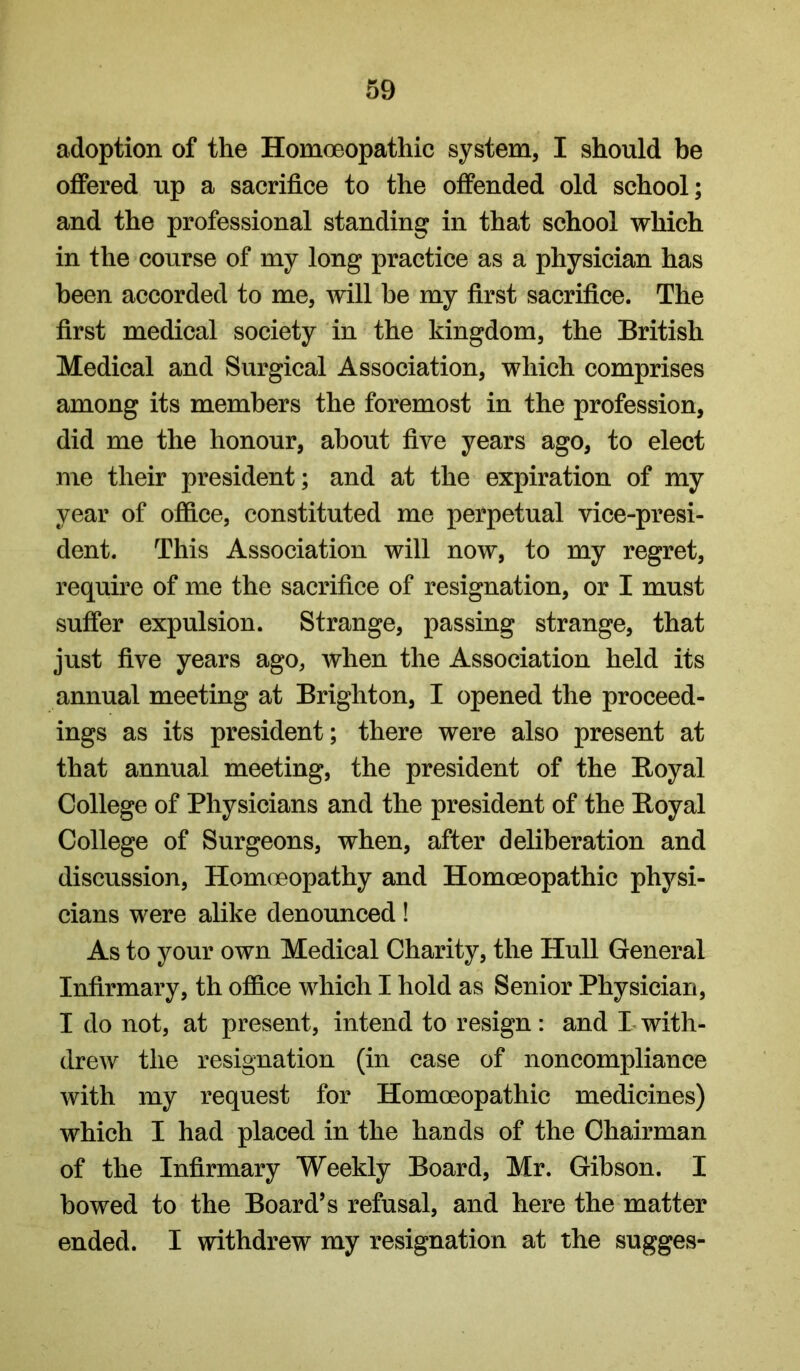 adoption of the Homoeopathic system, I should be offered up a sacrifice to the offended old school; and the professional standing in that school which in the course of my long practice as a physician has been accorded to me, will be my first sacrifice. The first medical society in the kingdom, the British Medical and Surgical Association, which comprises among its members the foremost in the profession, did me the honour, about five years ago, to elect me their president; and at the expiration of my year of ofdce, constituted me perpetual vice-presi- dent. This Association will now, to my regret, require of me the sacrifice of resignation, or I must suffer expulsion. Strange, passing strange, that just five years ago, when the Association held its annual meeting at Brighton, I opened the proceed- ings as its president; there were also present at that annual meeting, the president of the Boyal College of Physicians and the president of the Boyal College of Surgeons, when, after deliberation and discussion. Homoeopathy and Homoeopathic physi- cians were alike denounced! As to your own Medical Charity, the Hull General Infirmary, th office which I hold as Senior Physician, I do not, at present, intend to resign: and I with- drew the resignation (in case of noncompliance with my request for Homoeopathic medicines) which I had placed in the hands of the Chairman of the Infirmary Weekly Board, Mr. Gibson. I bowed to the Board’s refusal, and here the matter ended. I withdrew my resignation at the sugges-