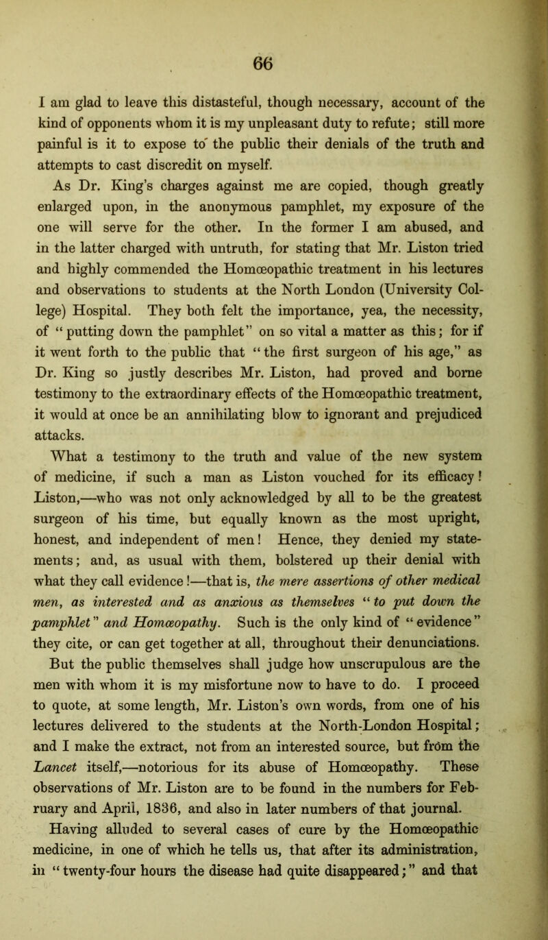 I am glad to leave this distasteful, though necessary, account of the kind of opponents whom it is my unpleasant duty to refute; still more painful is it to expose to' the public their denials of the truth and attempts to cast discredit on myself. As Dr. King’s charges against me are copied, though greatly enlarged upon, in the anonymous pamphlet, my exposure of the one will serve for the other. In the former I am abused, and in the latter charged with untruth, for stating that Mr. Liston tried and highly commended the Homoeopathic treatment in his lectures and observations to students at the North London (University Col- lege) Hospital. They both felt the importance, yea, the necessity, of “putting down the pamphlet” on so vital a matter as this; for if it went forth to the public that “ the first surgeon of his age,” as Dr. King so justly describes Mr. Liston, had proved and borne testimony to the extraordinary effects of the Homoeopathic treatment, it would at once be an annihilating blow to ignorant and prejudiced attacks. What a testimony to the truth and value of the new system of medicine, if such a man as Liston vouched for its efficacy! Liston,—who was not only acknowledged by all to be the greatest surgeon of his time, but equally known as the most upright, honest, and independent of men! Hence, they denied my state- ments; and, as usual with them, bolstered up their denial with what they call evidence!—that is, the mere assertions of other medical men, as interested and as anxious as themselves “ to put down the pamphlet ” and Homoeopathy. Such is the only kind of “ evidence ” they cite, or can get together at all, throughout their denunciations. But the public themselves shall judge how unscrupulous are the men with whom it is my misfortune now to have to do. I proceed to quote, at some length, Mr. Liston’s own words, from one of his lectures delivered to the students at the North-London Hospital; and I make the extract, not from an interested source, but frCm the Lancet itself,—notorious for its abuse of Homoeopathy. These observations of Mr. Liston are to be found in the numbers for Feb- ruary and April, 1836, and also in later numbers of that journal. Having alluded to several cases of cure by the Homoeopathic medicine, in one of which he tells us, that after its administration, in “ twenty-four hours the disease had quite disappeared; ” and that