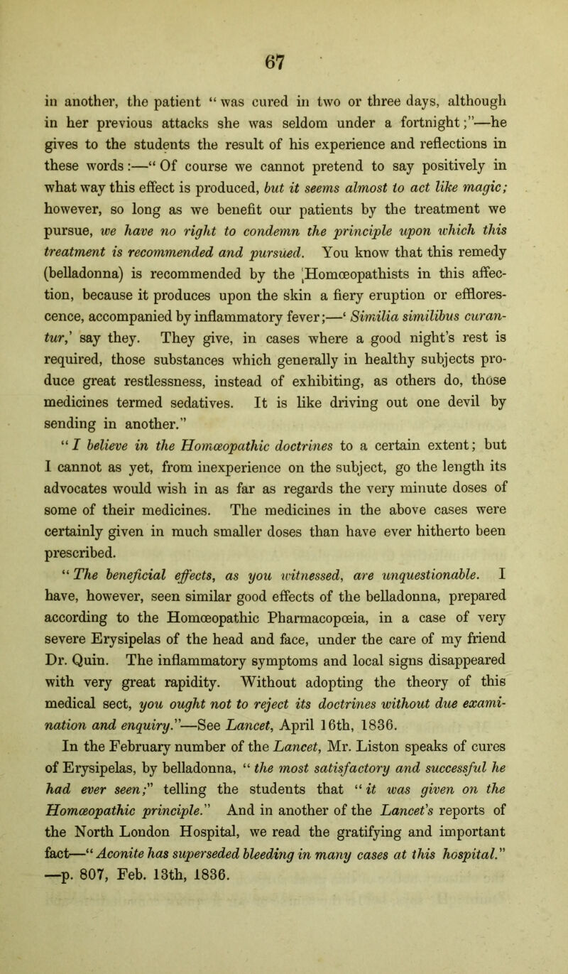in another, the patient “ was cured in two or three days, although in her previous attacks she was seldom under a fortnight;”—he gives to the students the result of his experience and reflections in these words:—“ Of course we cannot pretend to say positively in what way this effect is produced, but it seems almost to act like magic; however, so long as we benefit our patients by the treatment we pursue, we have no right to condemn the principle upon which this treatment is recommended and pursued. You know that this remedy (belladonna) is recommended by the ‘Homoeopathists in this affec- tion, because it produces upon the skin a fiery eruption or efflores- cence, accompanied by inflammatory fever;—‘ Similia similibus curan- tur,' say they. They give, in cases where a good night’s rest is required, those substances which generally in healthy subjects pro- duce great restlessness, instead of exhibiting, as others do, those medicines termed sedatives. It is like driving out one devil by sending in another.” “ I believe in the Homceopathic doctrines to a certain extent; but I cannot as yet, from inexperience on the subject, go the length its advocates would wish in as far as regards the very minute doses of some of their medicines. The medicines in the above cases were certainly given in much smaller doses than have ever hitherto been prescribed. “ The beneficial effects, as you witnessed, are unquestionable. I have, however, seen similar good effects of the belladonna, prepared according to the Homoeopathic Pharmacopoeia, in a case of very severe Erysipelas of the head and face, under the care of my friend Dr. Quin. The inflammatory symptoms and local signs disappeared with very great rapidity. Without adopting the theory of this medical sect, you ought not to reject its doctrines without due exami- nation and enquiry.—See Lancet, April 16th, 1836. In the February number of the Lancet, Mr. Liston speaks of cures of Erysipelas, by belladonna, “ the most satisfactory and successful he had ever seen; telling the students that “ was given on the Homoeopathic principle. And in another of the Lancet's reports of the North London Hospital, we read the gratifying and important fact—Aconite has superseded bleeding in many cases at this hospital. —p. 807, Feb. 13th, 1836.