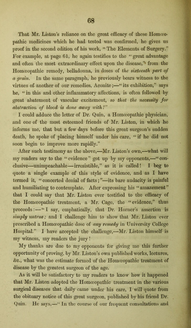 That Mr. Liston’s reliance on the great efficacy of these Homoeo- pathic medicines which he had tested was confirmed, he gives us proof in the second edition of his work, “ The Elements of Surgery.” For example, at page 01, he again testifies to the “great advantage and often the most extraordinary effect upon the disease,”* from the Homoeopathic remedy, belladonna, in doses of the sixteenth part of a grain. In the same paragraph, he previously bears witness to the virtues of. another of our remedies. Aconite;—“ its exhibition,” says he, “ in this and other inflammatory affections, is often followed by great abatement of vascular excitement, so that the necessity for abstraction of blood is done away withh' I could adduce the letter of Dr. Quin, a Homoeopathic physician, and one of the most esteemed friends of Mr. Liston, in which he informs me, that but a few days before this great surgeon’s sudden death, he spoke of placing himself under his care, “ if he did not soon begin to improve more rapidly.” After such testimony as the above,—Mr. Liston’s own,—what will my readers say to the “evidence” got up by my opponents,—“con- clusive—unimpeachable—irresistible,” as it is called! I beg to quote a single example of this style of evidence, and as I have termed it, “ concerted denial of facts; ”—its bare audacity is painful and humiliating to contemplate. After expressing his “ amazement” that I could say that Mr. Liston ever testified to the efficacy of the Homceopathic treatment, a Mr. Cage, the “evidence,” thus proceeds: — “I say, emphatically, that Dr. Horner’s assertion is simply untrue; and I challenge him to show that Mr. Liston ever prescribed a Homceopathic dose of any remedy in University College Hospital.” I have accepted the challenge,—Mr. Liston himself is my witness, my readers the jury ! My thanks are due to my opponents for giving me this further opportunity of proving, by Mr. Liston’s own published works, lectures, &c., what was the estimate formed of the Homoeopathic treatment of disease by the greatest surgeon of the age. As it will be satisfactory to my readers to know how it happened that Mr. Liston adopted the Homceopathic treatment in the various surgical diseases that daily came under his care, I will quote from the obituary notice of this great surgeon, published by his friend Dr. Quin. He says,—“ In the course of our frequent consultations and