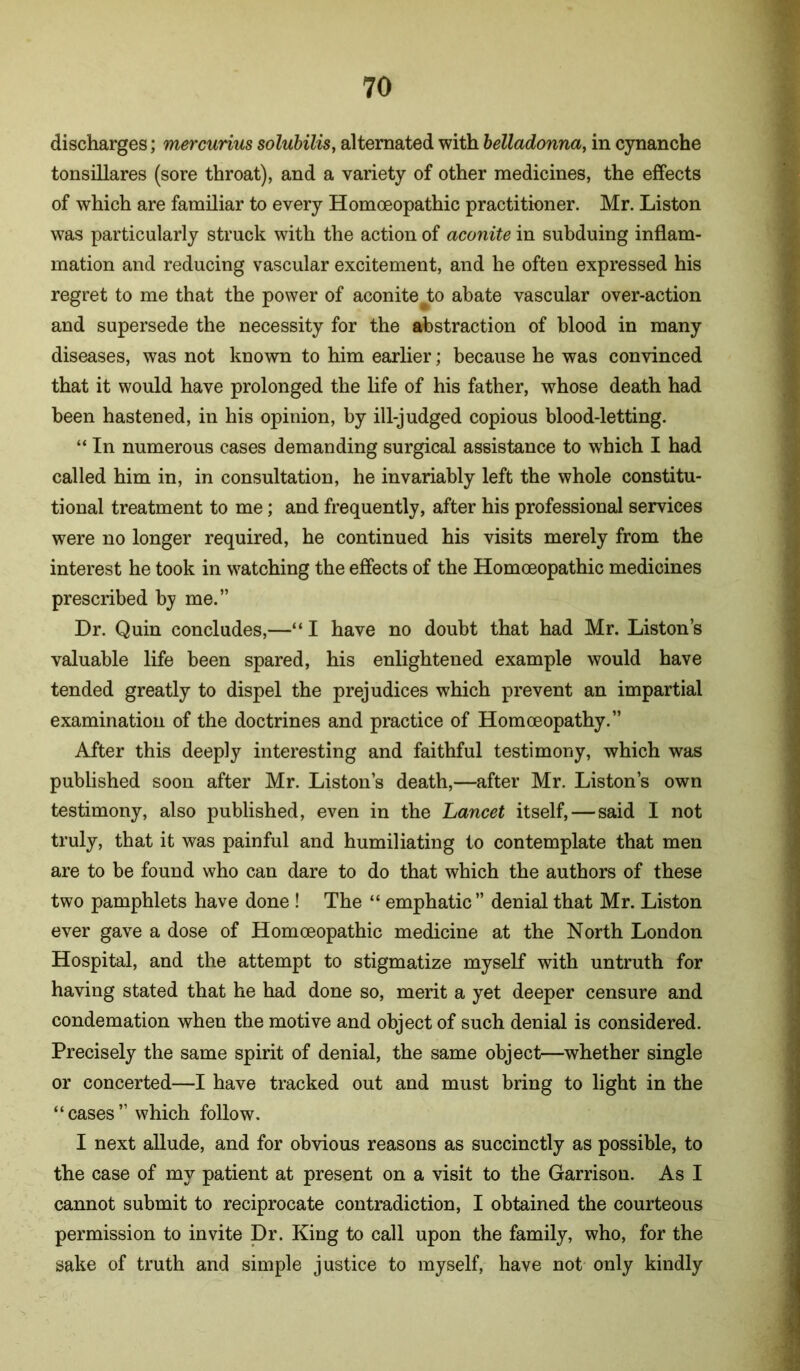 discharges; mercurius solubilis, alternated with belladonna, in cynanche tonsillares (sore throat), and a variety of other medicines, the effects of which are familiar to every Homoeopathic practitioner. Mr. Liston was particularly struck with the action of aconite in subduing inflam- mation and reducing vascular excitement, and he often expressed his regret to me that the power of aconite Jio abate vascular over-action and supersede the necessity for the abstraction of blood in many diseases, was not known to him earlier; because he was convinced that it would have prolonged the life of his father, whose death had been hastened, in his opinion, by ill-judged copious blood-letting. “ In numerous cases demanding surgical assistance to which I had called him in, in consultation, he invariably left the whole constitu- tional treatment to me; and frequently, after his professional services were no longer required, he continued his visits merely from the interest he took in w^atching the effects of the Homoeopathic medicines prescribed by me.” Dr. Quin concludes,—“ I have no doubt that had Mr. Liston’s valuable life been spared, his enlightened example would have tended greatly to dispel the prejudices which prevent an impartial examination of the doctrines and practice of Homoeopathy.” After this deeply interesting and faithful testimony, which was published soon after Mr. Liston’s death,—after Mr. Liston’s own testimony, also published, even in the Lancet itself, — said I not truly, that it was painful and humiliating to contemplate that men are to be found who can dare to do that which the authors of these two pamphlets have done ! The “ emphatic” denial that Mr. Liston ever gave a dose of Homoeopathic medicine at the North London Hospital, and the attempt to stigmatize myself with untruth for having stated that he had done so, merit a yet deeper censure and condemation when the motive and object of such denial is considered. Precisely the same spirit of denial, the same object—whether single or concerted—I have tracked out and must bring to light in the “cases” which follow. I next allude, and for obvious reasons as succinctly as possible, to the case of my patient at present on a visit to the Garrison. As I cannot submit to reciprocate contradiction, I obtained the courteous permission to invite Dr. King to call upon the family, who, for the sake of truth and simple justice to myself, have not only kindly