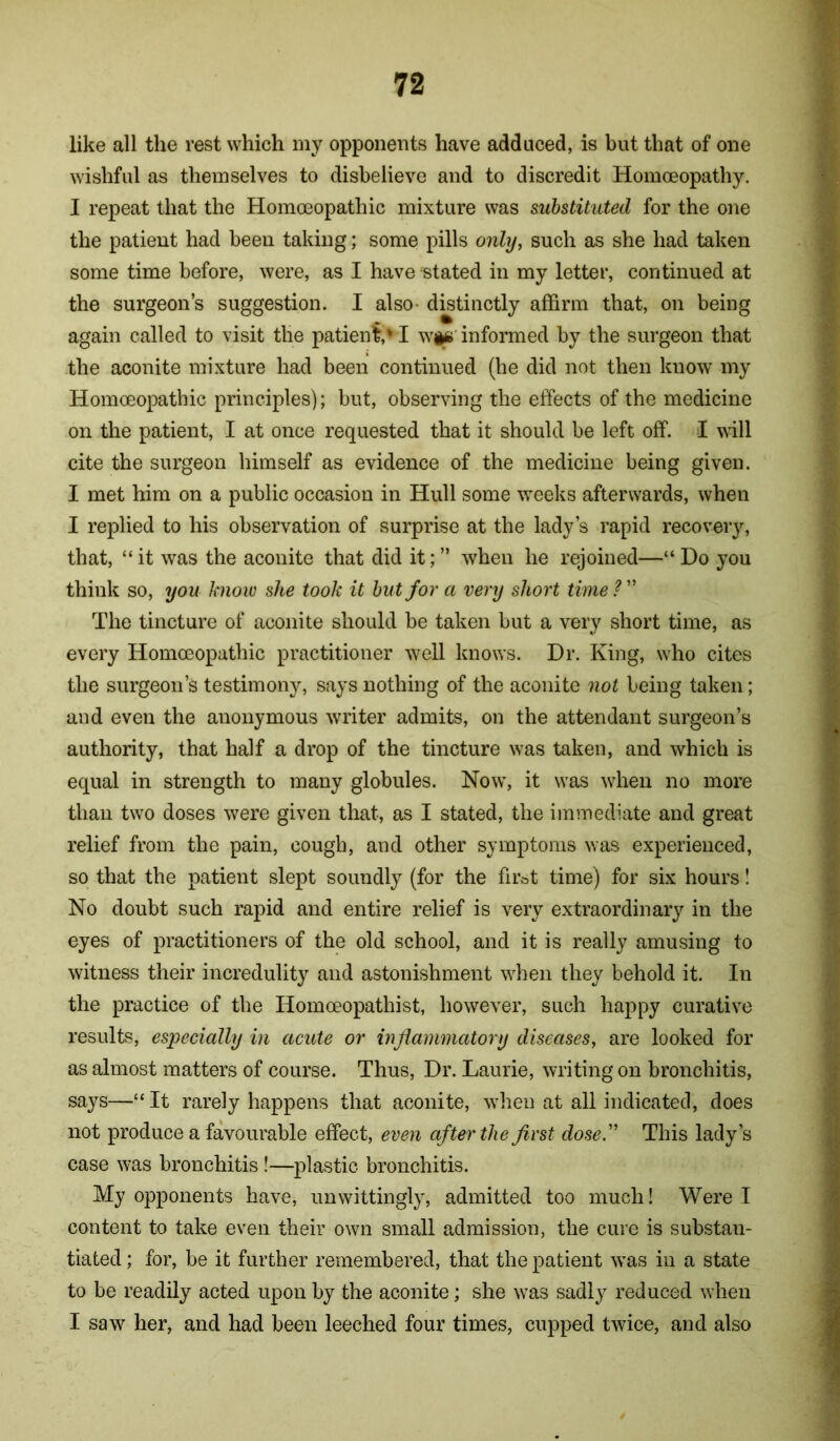 like all the rest which my opponents have adduced, is but that of one wishful as themselves to disbelieve and to discredit Homoeopathy. I repeat that the Homoeopathic mixture was substituted for the one the patient had been taking; some pills only, such as she had taken some time before, were, as I have stated in my letter, continued at the surgeon’s suggestion. I also- distinctly affirm that, on being again called to visit the patienf,' I wi#’informed by the surgeon that the aconite mixture had been continued (he did not then know my Homoeopathic principles); but, observing the effects of the medicine on the patient, I at once requested that it should be left off. I will cite the surgeon himself as evidence of the medicine being given. I met him on a public occasion in Hull some weeks afterwards, when I replied to his observation of surprise at the lady’s rapid recovery, that, “ it was the aconite that did it; ” when he rejoined—“ Do you think so, you know she took it hut for a very short time ? ” The tincture of aconite should be taken but a very short time, as every Homoeopathic practitioner well knows. Dr. King, who cites the surgeon’s testimony, says nothing of the aconite not being taken; and even the anonymous writer admits, on the attendant surgeon’s authority, that half a drop of the tincture was taken, and which is equal in strength to many globules. Now, it was when no more than two doses were given that, as I stated, the immediate and great relief from the pain, cough, and other symptoms was experienced, so that the patient slept soundly (for the firot time) for six hours! No doubt such rapid and entire relief is very extraordinary in the eyes of practitioners of the old school, and it is really amusing to witness their incredulity and astonishment when they behold it. In the practice of the Homoeopathist, however, such happy curative results, especially in acute or inflammatory diseases, are looked for as almost matters of course. Thus, Dr. Laurie, writing on bronchitis, says—“ It rarely happens that aconite, when at all indicated, does not produce a favourable effect, even after the first dose. This lady’s case was bronchitis !—plastic bronchitis. My opponents have, unwittingly, admitted too much! Were I content to take even their own small admission, the cure is substan- tiated ; for, be it further remembered, that the patient was in a state to be readily acted upon by the aconite; she was sadly reduced when I saw her, and had been leeched four times, cupped twice, and also