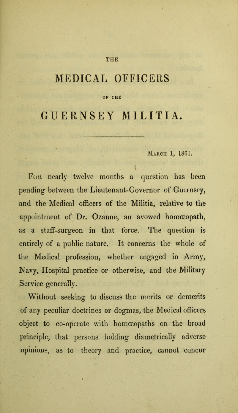 THE MEDICAL OFFICERS OF THE GUERNSEY MILITIA. Mahch 1, 18G1. i For nearly twelve months a question has been pending between the Lieutenant-Governor of Guernsey, and the Medical officers of the Militia, relative to the appointment of Dr. Ozanne, an avowed hommopath, as a staff-surgeon in that force. The question is entirely of a public nature. It concerns the whole of the Medical profession, whether engaged in Army, Navy, Hospital practice or otherwise, and the Military Service generally. Without seeking to discuss the merits or demerits of any peculiar doctrines or dogmas, the Medical officers object to co-operate with homoeopaths on the broad principle, that persons holding diametrically adverse opinions, as to theory and practice, cannot concur