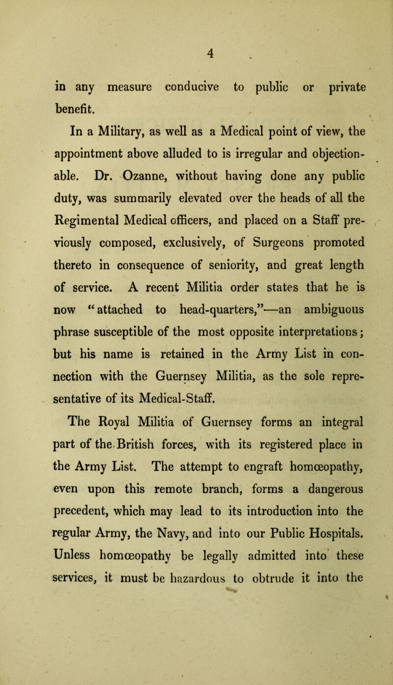 in any measure conducive to public or private benefit. In a Military, as well as a Medical point of view, the appointment above alluded to is irregular and objection- able. Dr. Ozanne, without having done any public duty, was summarily elevated over the heads of all the Regimental Medical officers, and placed on a Staff pre- viously composed, exclusively, of Surgeons promoted thereto in consequence of seniority, and great length of service. A recent Militia order states that he is now “ attached to head-quarters,”*—an ambiguous phrase susceptible of the most opposite interpretations; but his name is retained in the Army List in con- nection with the Guernsey Militia, as the sole repre- sentative of its Medical-Staff. The Royal Militia of Guernsey forms an integral part of the. British forces, with its registered place in the Army List. The attempt to engraft homoeopath}^, even upon this remote branch, forms a dangerous precedent, which may lead to its introduction into the regular Army, the Navy, and into our Public Hospitals. Unless homoeopathy be legally admitted into’ these services, it must be hazardous to obtrude it into the