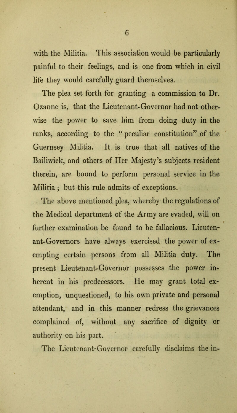 with the Militia. This association would be particularly painful to their feelings, and is one from which in civil life they would carefully guard themselves. The plea set forth for granting a commission to Dr. Ozanne is, that the Lieutenant-Governor had not other- wise the power to save him from doing duty in the ranks, according to the ‘‘ peculiar constitution” of the Guernsey Militia. It is true that all natives of the Bailiwick, and others of Her Majesty’s subjects resident therein, are bound to perform personal service in the Militia ; but this rule admits of exceptions. The above mentioned plea, whereby the regulations of the Medical department of the Army are evaded, will on further examination be found to be fallacious. Lieuten- ant-Governors have always exercised the power of ex- empting certain persons from all Militia duty. The present Lieutenant-Governor possesses the power in- herent in his predecessors. He may grant total ex- emption, unquestioned, to his own private and personal attendant, and in this manner redress the grievances complained of, without any sacrifice of dignity or authority on his part. The Lieutenant-Governor carefully disclaims the in-