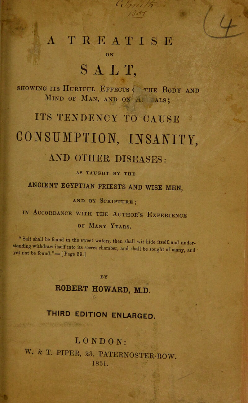 A TREATI S E ON SAL T, '* /, *i- showing its Hurtful Effects < ^he Body and Mind of Man, and on Ai als; ITS TENDENCY TO CAUSE CONSUMPTION, INSANITY, A.ND OTHER DISEASES.- AS TAUGHT BY THE ANCIENT EGYPTIAN PRIESTS AND WISE MEN, and by Scripture ; in Accordance with the Author’s Experience or Many Years.  Salt shall be found in the sweet waters, then shall wit hide itself, and under- standing withdraw itself into its secret chamber, and shall be sought of many and yet not be found.”— [ Page 39.] BY ROBERT HOWARD, M.D. third edition enlarged. LONDON: w. & T. PIPER, 23, PATERNOSTER-ROW. 1851. ft