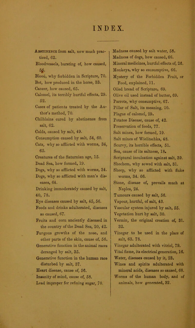 INDEX. Abstinenoe from salt, now much prac- ticed, 62. Bloodvessels, bursting of, how caused, 5£. Blood, why forbidden in Scripture, 70. Bot, how produced in the horse, 33. Cancer, how caused, 65. Calomel, its terribly hurtful effects, 29. 52. Cases of patients treated by the Au- thor’s method, 70. Chilblains cured by abstinence from salt, 62. Colds, caused by salt, 49. Consumption caused by salt, 54, 60. Cats, why so afflicted with worms, 34, 65. Creatures of the Saturnian age, 15. Dead Sea, how formed, 19. Dogs, why so afflicted with worms, 34. Dogs, why so afflicted with man’s dis- eases, 64. Drinking immoderately caused by salt, 40, 78. Eye diseases caused by salt, 45, 56. Foods and drinks adulterated, diseases so caused, 67. Fruits and corn anciently diseased in the country of the Dead Sea, 20, 42. Fungous growths of the nose, and other parts of the skin, cause of, 56. Generative function in the animal races deranged by salt, 35. Generative function in the human race disturbed by salt, 37. Heart disease, cause of, 56. Insanity of mind, cause of, 58. Lead improper for refining sugar, 70. Madness caused by salt water, 58. Madness of dogs, how caused, 66. Mineral medicines, hurtful effects of, 26. Monkeys, why so consumptive, 66. Mystery of the Forbidden Fruit, or Food, explained, 11. Oiled bread of Scripture, 69. Olive oil used instead of butter, 69. Parrots, why consumptive, 67. Pillar of Salt, its meaning, 20. Plague of calomel, 29. Potatoe Disease, cause of, 42. Preservation of foods, 77. Salt mines, how formed, 19. Salt mines of Wielitschka, 48. Scurvy, its horrible effects, 51. Sea, cause of its saltness, 18. Scriptural inculcation against salt, 39. Shechem, why sowed with salt, 31. Sheep, why so afflicted with fluke worms, 34. 66. Stone, disease of, prevails much at Naples, 24. Tumours caused by salt, 56. Vapour, hurtful, of salt, 43. Vascular system injured by salt, 55. Vegetation hurt by salt, 30. Vermin, the original creation of, 31. 32. Vinegar to be used in the place of salt, 63. 78. Vinegar adulterated with vitriol, 79. Vital flame, its electrical generation, 16. Water, diseases caused by it, 23. Wines and spirits adulterated with mineral acids, diseases so caused, 68. Worms of the human body, and of animals, how generated, 32.