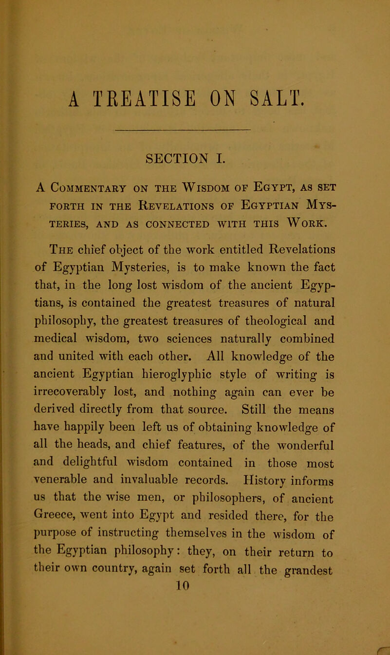 A TREATISE ON SALT. SECTION I. A Commentary on the Wisdom of Egypt, as set FORTH IN THE REVELATIONS OF EGYPTIAN MYS- TERIES, AND AS CONNECTED WITH THIS WORK. The chief object of the work entitled Revelations of Egyptian Mysteries, is to make known the fact that, in the long lost wisdom of the ancient Egyp- tians, is contained the greatest treasures of natural philosophy, the greatest treasures of theological and medical wisdom, two sciences naturally combined and united with each other. All knowledge of the ancient Egyptian hieroglyphic style of writing is irrecoverably lost, and nothing again can ever be derived directly from that source. Still the means have happily been left us of obtaining knowledge of all the heads, and chief features, of the wonderful and delightful wisdom contained in those most venerable and invaluable records. History informs us that the wise men, or philosophers, of ancient Greece, went into Egypt and resided there, for the purpose of instructing themselves in the wisdom of the Egyptian philosophy: they, on their return to their own country, again set forth all the grandest 10
