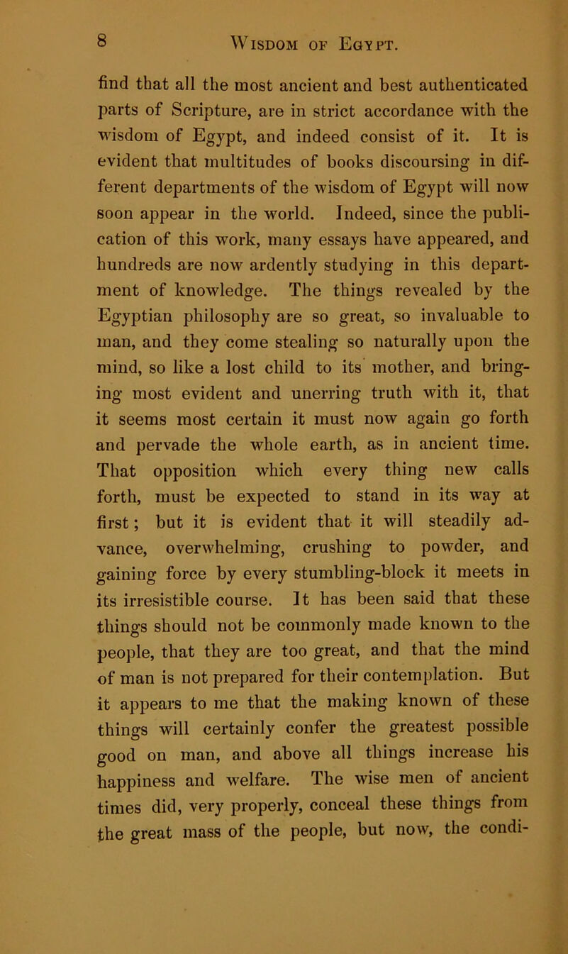 find that all the most ancient and best authenticated parts of Scripture, are in strict accordance with the wisdom of Egypt, and indeed consist of it. It is evident that multitudes of hooks discoursing in dif- ferent departments of the wisdom of Egypt will now soon appear in the world. Indeed, since the publi- cation of this work, many essays have appeared, and hundreds are now ardently studying in this depart- ment of knowledge. The things revealed by the Egyptian philosophy are so great, so invaluable to man, and they come stealing so naturally upon the mind, so like a lost child to its mother, and bring- ing most evident and unerring truth with it, that it seems most certain it must now again go forth and pervade the whole earth, as in ancient time. That opposition which every thing new calls forth, must be expected to stand in its way at first; but it is evident that it will steadily ad- vance, overwhelming, crushing to powder, and gaining force by every stumbling-block it meets in its irresistible course. It has been said that these things should not be commonly made known to the people, that they are too great, and that the mind of man is not prepared for their contemplation. But it appears to me that the making known of these things will certainly confer the greatest possible good on man, and above all things increase his happiness and welfare. The wise men of ancient times did, very properly, conceal these things from the great mass of the people, but now, the condi-