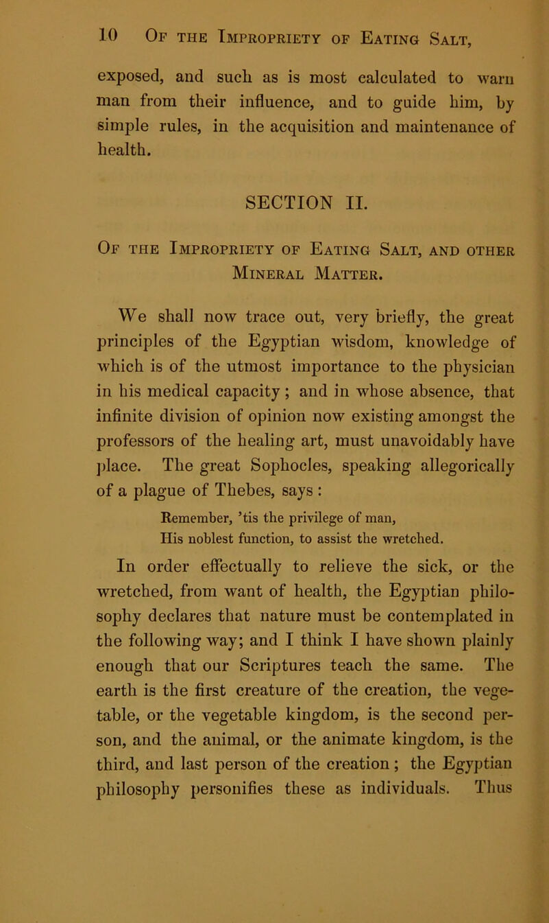 exposed, and such as is most calculated to warn man from their influence, and to guide him, by simple rules, in the acquisition and maintenance of health. SECTION II. Of the Impropriety of Eating Salt, and other Mineral Matter. We shall now trace out, very briefly, the great principles of the Egyptian wisdom, knowledge of which is of the utmost importance to the physician in his medical capacity ; and in whose absence, that infinite division of opinion now existing amongst the professors of the healing art, must unavoidably have place. The great Sophocles, speaking allegorically of a plague of Thebes, says : Remember, ’tis the privilege of man, His noblest function, to assist the wretched. In order effectually to relieve the sick, or the wretched, from want of health, the Egyptian philo- sophy declares that nature must be contemplated in the following way; and I think I have shown plainly enough that our Scriptures teach the same. The earth is the first creature of the creation, the vege- table, or the vegetable kingdom, is the second per- son, and the animal, or the animate kingdom, is the third, and last person of the creation; the Egyptian philosophy personifies these as individuals. Thus