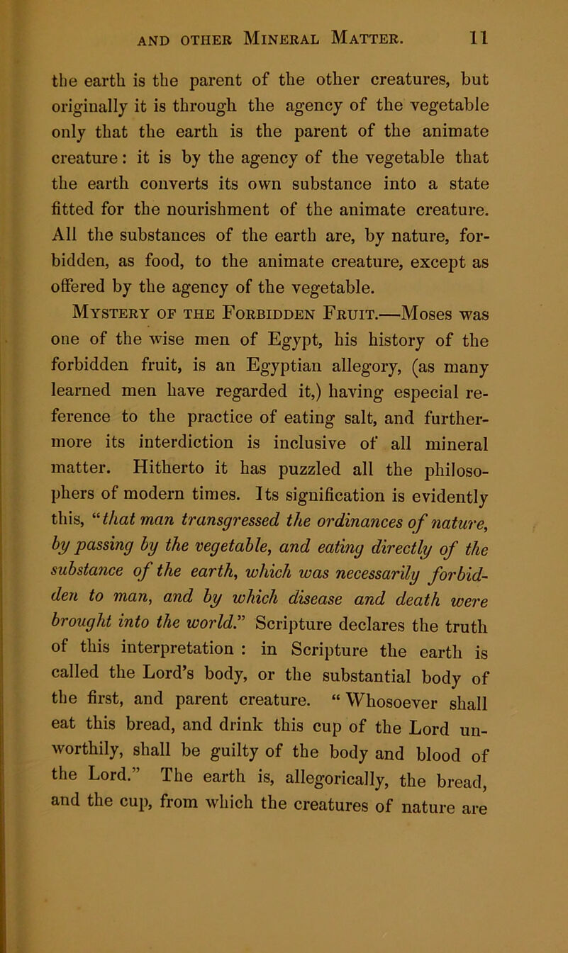 the earth is the parent of the other creatures, but originally it is through the agency of the vegetable only that the earth is the parent of the animate creature: it is by the agency of the vegetable that the earth converts its own substance into a state fitted for the nourishment of the animate creature. All the substances of the earth are, by nature, for- bidden, as food, to the animate creature, except as offered by the agency of the vegetable. Mystery of the Forbidden Fruit.—Moses was one of the wise men of Egypt, his history of the forbidden fruit, is an Egyptian allegory, (as many learned men have regarded it,) having especial re- ference to the practice of eating salt, and further- more its interdiction is inclusive of all mineral matter. Hitherto it has puzzled all the philoso- phers of modern times. Its signification is evidently this, “that man transgressed the ordinances of nature, hy passing by the vegetable, and eating directly of the substance of the earth, which was necessarily forbid- den to man, and by which disease and death were brougld into the world.” Scripture declares the truth of this interpretation : in Scripture the earth is called the Lord’s body, or the substantial body of the first, and parent creature. “ Whosoever shall eat this bread, and drink this cup of the Lord un- worthily, shall be guilty of the body and blood of the Lord.” The earth is, allegorically, the bread, and the cup, from which the creatures of nature are