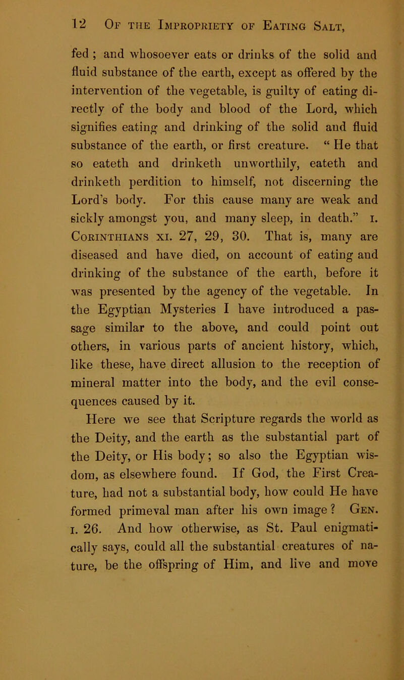fed ; and whosoever eats or drinks of the solid and fluid substance of the earth, except as offered by the intervention of the vegetable, is guilty of eating di- rectly of the body and blood of the Lord, which signifies eating and drinking of the solid and fluid substance of the earth, or first creature. “ He that so eatetb and drinketh unworthily, eateth and drinketh perdition to himself, not discerning the Lord’s body. For this cause many are weak and sickly amongst you, and many sleep, in death.” i. Corinthians xi. 27, 29, 30. That is, many are diseased and have died, on account of eating and drinking of the substance of the earth, before it was presented by the agency of the vegetable. In the Egyptian Mysteries I have introduced a pas- sage similar to the above, and could point out others, in various parts of ancient history, which, like these, have direct allusion to the reception of mineral matter into the body, and the evil conse- quences caused by it. Here we see that Scripture regards the world as the Deity, and the earth as the substantial part of the Deity, or His body; so also the Egyptian wis- dom, as elsewhere found. If God, the First Crea- ture, had not a substantial body, how could He have formed primeval man after his own image ? Gen. i. 26. And how otherwise, as St. Paul enigmati- cally says, could all the substantial creatures of na- ture, be the offspring of Him, and live and move