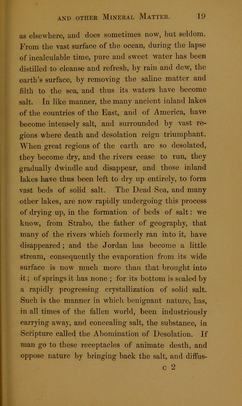 as elsewhere, and does sometimes now, but seldom. From the vast surface of the ocean, during the lapse of incalculable time, pure and sweet water has been distilled to cleanse and refresh, by rain and dew, the earth’s surface, by removing the saline matter and filth to the sea, and thus its waters have become salt. In like manner, the many ancient inland lakes of the countries of the East, and of America, have become intensely salt, and surrounded by vast re- gions where death and desolation reign triumphant. When great regions of the earth are so desolated, they become dry, and the rivers cease to run, they gradually dwindle and disappear, and those inland lakes have thus been left to dry up entirely, to form vast beds of solid salt. The Dead Sea, and many other lakes, are now rapidly undergoing this process of drying up, in the formation of beds of salt: we know, from Strabo, the father of geography, that many of the rivers which formerly ran into it, have disappeared; and the Jordan has become a little stream, consequently the evaporation from its wide surface is now much more than that brought into it; of springs it has none ; for its bottom is sealed by a rapidly progressing crystallization of solid salt. Such is the manner in which benignant nature, has, in all times of the fallen world, been industriously carrying away, and concealing salt, the substance, in Scripture called the Abomination of Desolation. If man go to these receptacles of animate death, and oppose nature by bringing back the salt, and diffus- c 2