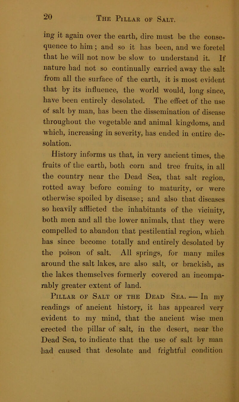 ing it again over the earth, dire must be the conse- quence to him; and so it has been, and we foretel that he will not now be slow to understand it. If nature had not so continually carried away the salt from all the surface of the earth, it is most evident that by its influence, the world would, long since, have been entirely desolated. The effect of the use of salt by man, has been the dissemination of disease throughout the vegetable and animal kingdoms, and which, increasing in severity, has ended in entire de- solation. History informs us that, in very ancient times, the fruits of the earth, both corn and tree fruits, in all the country near the Dead Sea, that salt region, rotted away before coming to maturity, or were otherwise spoiled by disease; and also that diseases so heavily afflicted the inhabitants of the vicinity, both men and all the lower animals, that they were compelled to abandon that pestilential region, which has since become totally and entirely desolated by the poison of salt. All springs, for many miles around the salt lakes, are also salt, or brackish, as the lakes themselves formerly covered an incompa- rably greater extent of land. Pillar of Salt of the Dead Sea. — In my readings of ancient history, it has appeared very evident to my mind, that the ancient wise men erected the pillar of salt, in the desert, near the Dead Sea, to indicate that the use of salt by man had caused that desolate and frightful condition