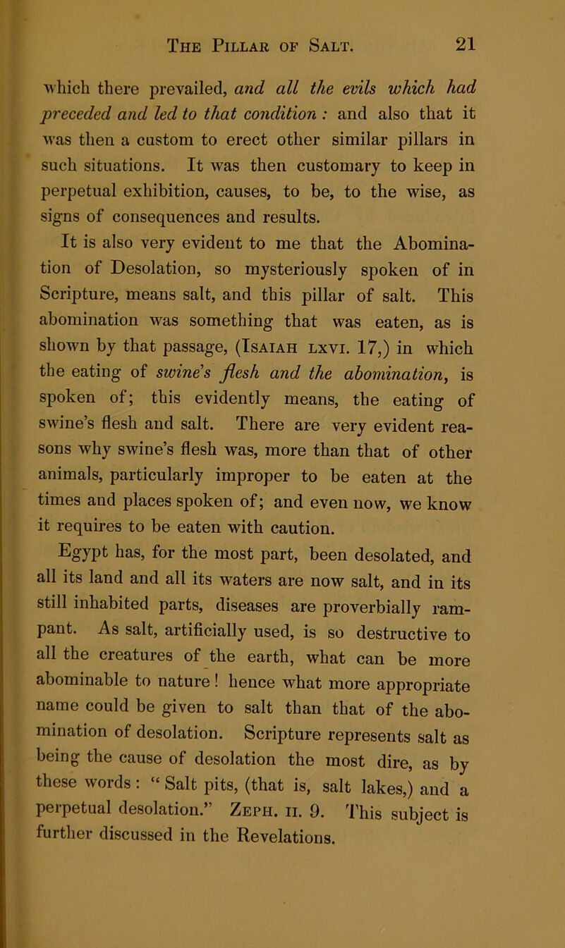 which there prevailed, and all the evils which had preceded and led to that condition : and also that it was then a custom to erect other similar pillars in such situations. It was then customary to keep in perpetual exhibition, causes, to be, to the wise, as signs of consequences and results. It is also very evident to me that the Abomina- tion of Desolation, so mysteriously spoken of in Scripture, means salt, and this pillar of salt. This abomination was something that was eaten, as is shown by that passage, (Isaiah lxvi. 17,) in which the eating of swine s flesh and the abomination, is spoken of; this evidently means, the eating of swine’s flesh and salt. There are very evident rea- sons why SAvine’s flesh was, more than that of other animals, particularly improper to be eaten at the times and places spoken of; and even now, we know it requires to be eaten with caution. Egypt has, for the most part, been desolated, and all its land and all its waters are now salt, and in its still inhabited parts, diseases are proverbially ram- pant. As salt, artificially used, is so destructive to all the creatures of the earth, what can be more abominable to nature ! hence what more appropriate name could be given to salt than that of the abo- mination of desolation. Scripture represents salt as being the cause of desolation the most dire, as by these words: “ Salt pits, (that is, salt lakes,) and a perpetual desolation.” Zeph. ii. 9. This subject is further discussed in the Revelations.