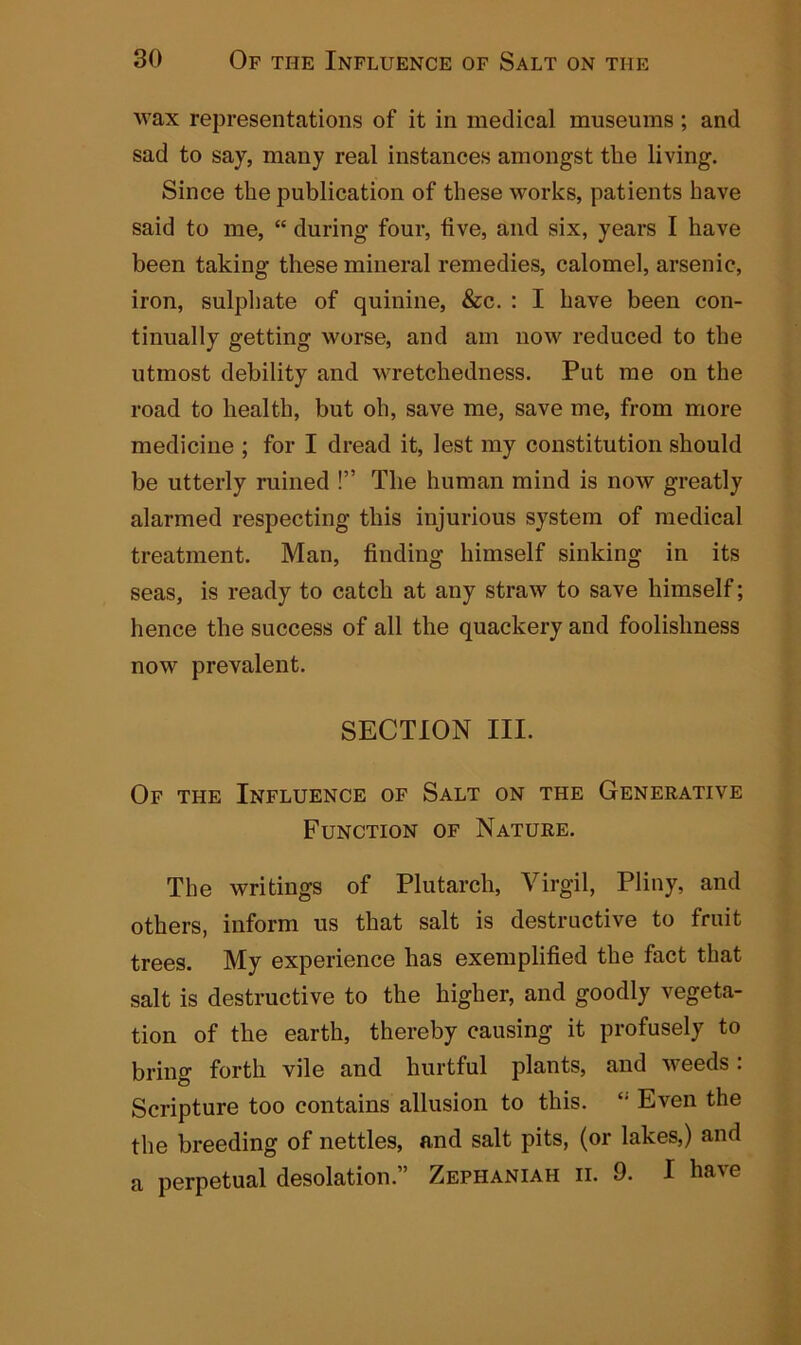 wax representations of it in medical museums ; and sad to say, many real instances amongst the living. Since the publication of these works, patients have said to me, “ during four, live, and six, years I have been taking these mineral remedies, calomel, arsenic, iron, sulphate of quinine, &c. : I have been con- tinually getting worse, and am now reduced to the utmost debility and wretchedness. Put me on the road to health, but oh, save me, save me, from more medicine ; for I dread it, lest my constitution should be utterly ruined !” The human mind is now greatly alarmed respecting this injurious system of medical treatment. Man, finding himself sinking in its seas, is ready to catch at any straw to save himself; hence the success of all the quackery and foolishness now prevalent. SECTION III. Of the Influence of Salt on the Generative Function of Nature. The writings of Plutarch, Virgil, Pliny, and others, inform us that salt is destructive to fruit trees. My experience has exemplified the fact that salt is destructive to the higher, and goodly vegeta- tion of the earth, thereby causing it profusely to bring forth vile and hurtful plants, and weeds . Scripture too contains allusion to this. Even the the breeding of nettles, and salt pits, (or lakes,) and a perpetual desolation.” Zepiianiah ii. 9. I have