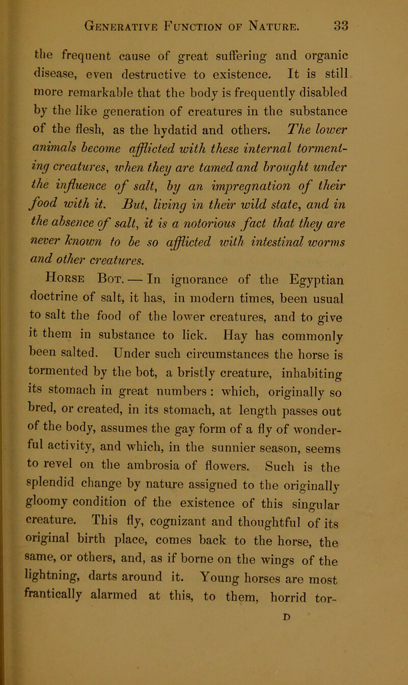 the frequent cause of great suffering and organic disease, even destructive to existence. It is still more remarkable that the body is frequently disabled by the like generation of creatures in the substance of the flesh, as the hydatid and others. The lower animals become afflicted with these internal torment- ing creatures, when they are tamed and brought under the influence of salt, by an impregnation of their food with it. But, living in their wild state, and in the absence of salt, it is a notorious fact that they are never known to be so afflicted with intestinal worms and other creatures. Horse Bot. — In ignorance of the Egyptian doctrine of salt, it has, in modern times, been usual to salt the food of the lower creatures, and to give it them in substance to lick. Hay has commonly been salted. Under such circumstances the horse is tormented by the bot, a bristly creature, inhabiting its stomach in great numbers : which, originally so bred, or created, in its stomach, at length passes out of the body, assumes the gay form of a fly of wonder- ful activity, and which, in the sunnier season, seems to revel on the ambrosia of flowers. Such is the splendid change by nature assigned to the originally gloomy condition of the existence of this singular creature. This fly, cognizant and thoughtful of its original birth place, comes back to the horse, the same, or others, and, as if borne on the wings of the lightning, darts around it. Young horses are most frantically alarmed at this, to them, horrid tor- D