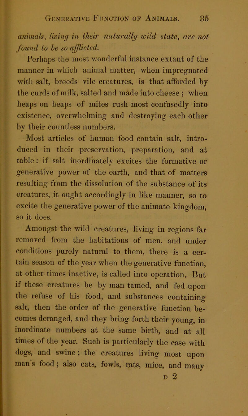 animals, living in their naturally wild state, are not found to he so afflicted. Perhaps the most wonderful instance extant of the manner in which animal matter, when impregnated with salt, breeds vile creatures, is that afforded by the curds of milk, salted and made into cheese ; when heaps on heaps of mites rush most confusedly into existence, overwhelming and destroying each other by their countless numbers. Most articles of human food contain salt, intro- duced in their preservation, preparation, and at table: if salt inordinately excites the formative or generative power of the earth, and that of matters resulting from the dissolution of the substance of its creatures, it ought accordingly in like manner, so to excite the generative power of the animate kingdom, so it does. Amongst the wild creatures, living in regions far removed from the habitations of men, and under conditions purely natural to them, there is a cer- tain season of the year when the generative function, at other times inactive, is called into operation. But if these creatures be by man tamed, and fed upon the refuse of his food, and substances containing salt, then the order of the generative function be- comes deranged, and they bring forth their young, in inordinate numbers at the same birth, and at all times of the year. Such is particularly the case with dogs, and swine; the creatures living most upon man's food ; also cats, fowls, rats, mice, and many d 2