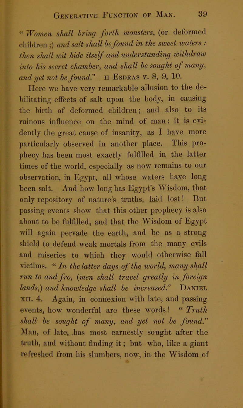 “ Women shall bring forth monsters, (or deformed children ;) and salt shall be found in the sweet waters : then shall wit hide itself and understanding withdraw into his secret chamber, and shall be sought oj many, and yet not be founds n Esdras v. 8, 9, 10. Here we have very remarkable allusion to the de- bilitating effects of salt upon the body, in causing the birth of deformed children; and also to its ruinous influence on the mind of man: it is evi- dently the great cause of insanity, as I have more particularly observed in another place. This pro- phecy has been most exactly fulfilled in the latter times of the world, especially as now remains to our observation, in Egypt, all whose waters have long been salt. And how long has Egypt’s Wisdom, that only repository of nature’s truths, laid lost! But passing events show that this other prophecy is also about to be fulfilled, and that the Wisdom of Egypt will again pervade the earth, and be as a strong shield to defend weak mortals from the many evils and miseries to which they would otherwise fall victims. “ In the latter days of the world, many shall run to and fro, (men shall travel greatly in foreign lands,) and knowledge shall be increased.” Daniel xii. 4. Again, in connexion with late, and passing- events, how wonderful are these words ! “ Truth shall be sought of many, and yet not be found.'1' Man, of late,, .lias most earnestly sought after the truth, and without finding it; but who, like a giant refreshed from his slumbers, now, in the Wisdom of