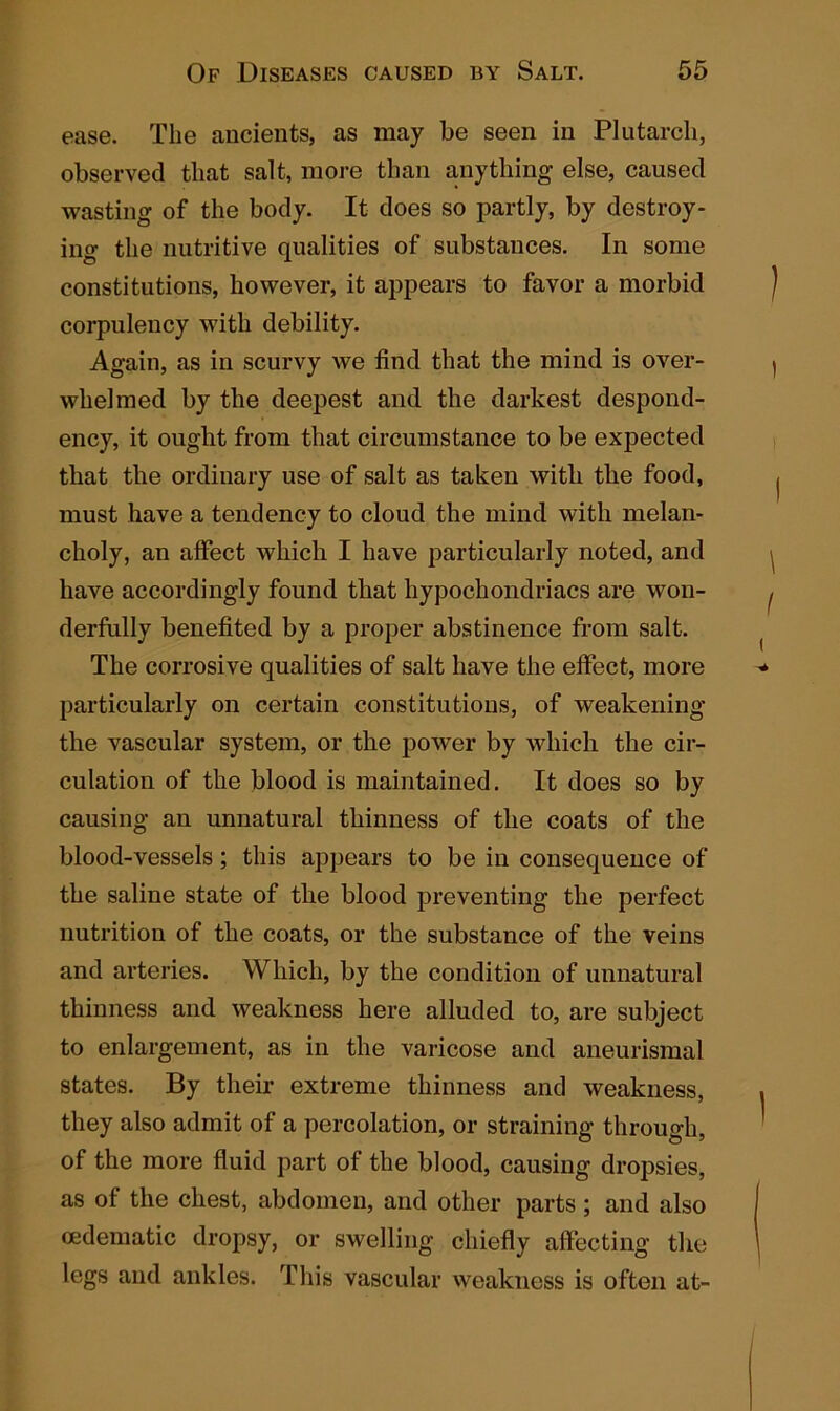 ease. The ancients, as may be seen in Plutarch, observed that salt, more than anything else, caused wasting of the body. It does so partly, by destroy- ing the nutritive qualities of substances. In some constitutions, however, it appears to favor a morbid corpulency with debility. Again, as in scurvy we find that the mind is over- whelmed by the deepest and the darkest despond- ency, it ought from that circumstance to be expected that the ordinary use of salt as taken with the food, must have a tendency to cloud the mind with melan- choly, an affect which I have particularly noted, and have accordingly found that hypochondriacs are won- derfully benefited by a proper abstinence from salt. The corrosive qualities of salt have the effect, more particularly on certain constitutions, of weakening the vascular system, or the power by which the cir- culation of the blood is maintained. It does so by causing an unnatural thinness of the coats of the blood-vessels ; this appears to be in consequence of the saline state of the blood preventing the perfect nutrition of the coats, or the substance of the veins and arteries. Which, by the condition of unnatural thinness and weakness here alluded to, are subject to enlargement, as in the varicose and aneurismal states. By their extreme thinness and weakness, they also admit of a percolation, or straining through, of the more fluid part of the blood, causing dropsies, as of the chest, abdomen, and other parts ; and also oedematic dropsy, or swelling chiefly affecting the legs and ankles. This vascular weakness is often at-