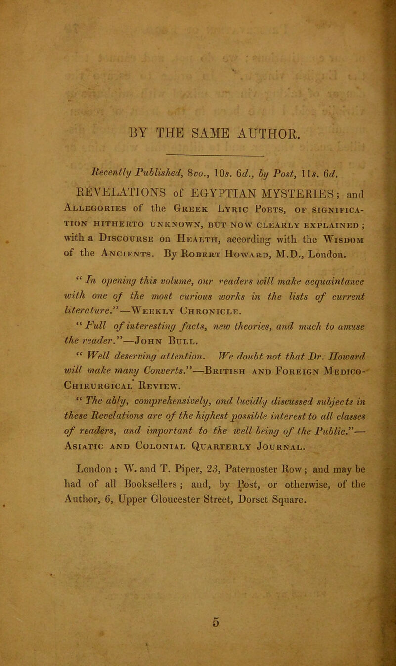 BY THE SAME AUTHOR. Recently Published, 8vo., 10s. 6d., by Post, 11s. 6d. REVELATIONS of EGYPTIAN MYSTERIES; and Allegories of the Greek Lyric Poets, of significa- tion HITHERTO UNKNOWN, BUT NOW CLEARLY EXPLAINED; with a Discourse on Health, according with the Wisdom of the Ancients. By Robert Howard, M.D., London. “ In opening this volume, our readers will make acquaintance with one of the most curious works in the lists of current literature.”—Weekly Chronicle. “ Full of interesting facts, new theories, and much to amuse the reader.”—John Bull. “ Well deserving attention. We doubt not that Dr. Howard will make many Converts.”—British and Foreign Medico- Chirurgical Review. “ The ably, comprehensively, and lucidly discussed subjects in these Revelations are of the highest possible interest to all classes of readers, and important to the well being of the Public.”— Asiatic and Colonial Quarterly Journal. London : W. and T. Piper, 23, Paternoster Row; and may be had of all Booksellers ; and, by Post, or otherwise, of the Author, 6, Upper Gloucester Street, Dorset Square.