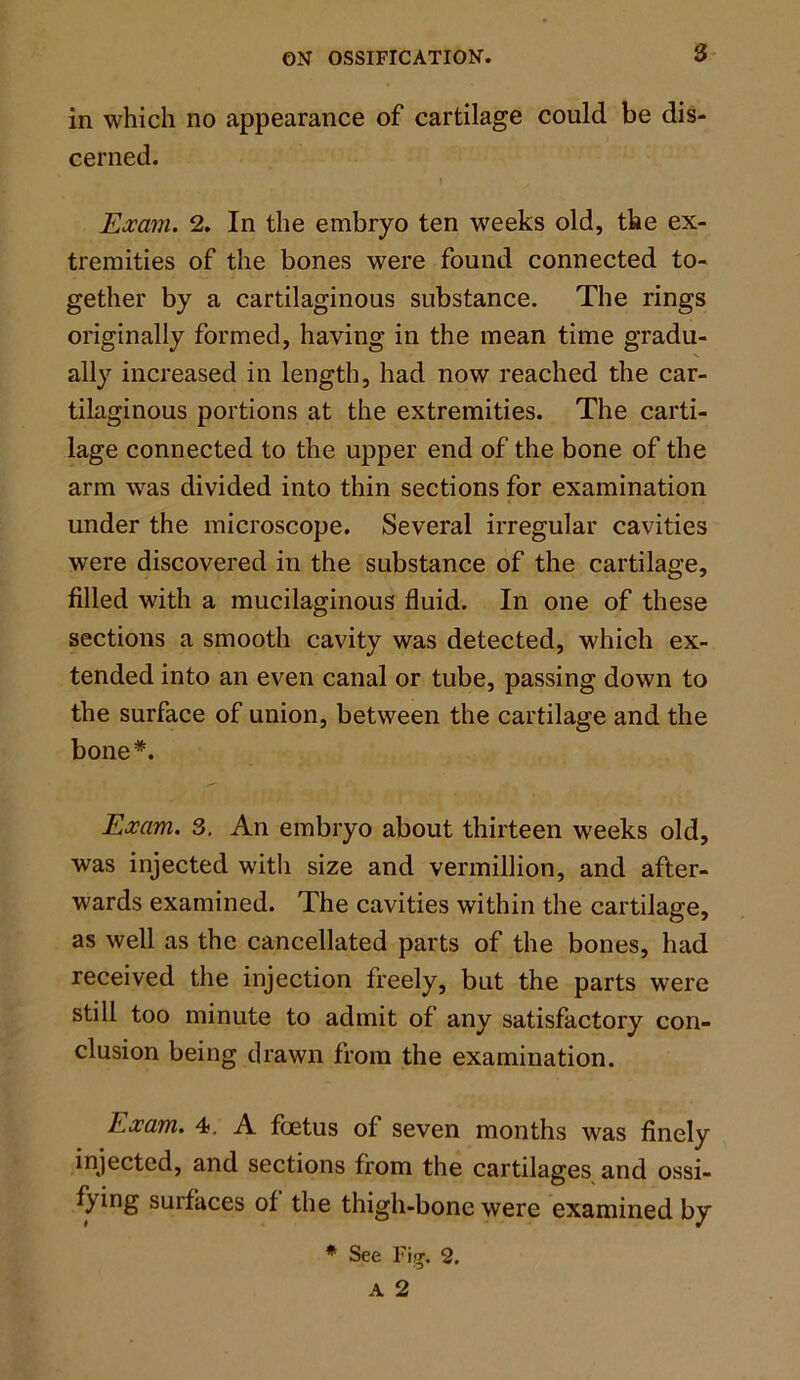 in which no appearance of cartilage could be dis- cerned. Exam. 2. In the embryo ten weeks old, the ex- tremities of the bones were found connected to- gether by a cartilaginous substance. The rings originally formed, having in the mean time gradu- ally increased in length, had now reached the car- tilaginous portions at the extremities. The carti- lage connected to the upper end of the bone of the arm was divided into thin sections for examination under the microscope. Several irregular cavities were discovered in the substance of the cartilage, filled with a mucilaginous fluid. In one of these sections a smooth cavity was detected, which ex- tended into an even canal or tube, passing down to the surface of union, between the cartilage and the bone*. Exam. 3. An embryo about thirteen weeks old, was injected witli size and Vermillion, and after- wards examined. The cavities within the cartilage, as well as the cancellated parts of the bones, had received the injection freely, but the parts were still too minute to admit of any satisfactory con- clusion being drawn from the examination. Exam. 4. A foetus of seven months was finely injected, and sections from the cartilages and ossi- fying surfaces of the thigh-bone were examined by * See Fig. 2. A 2