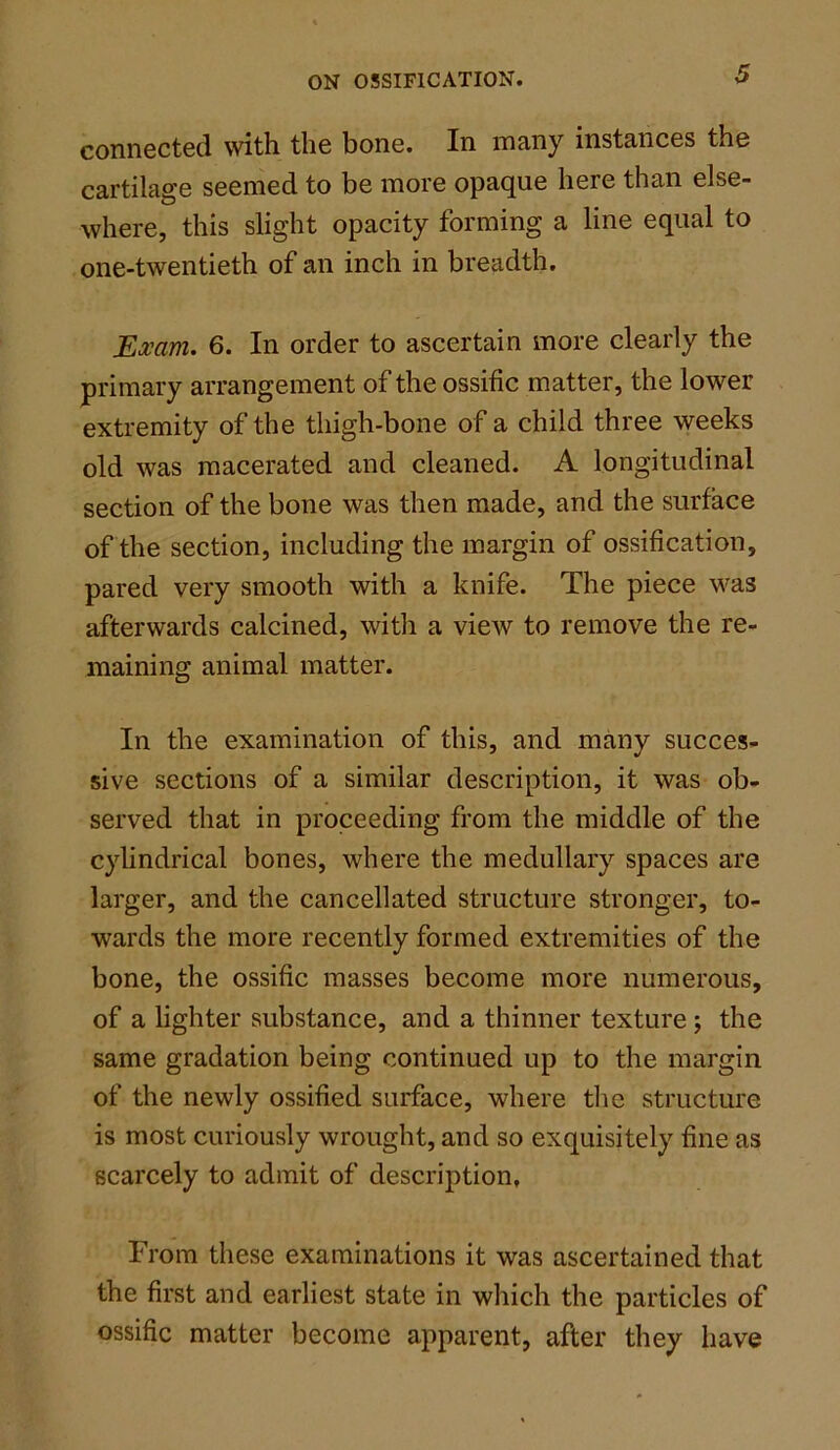 connected with the bone. In many instances the cartilage seemed to be more opaque here than else- where, this slight opacity forming a line equal to one-twentieth of an inch in breadth. Exam. 6. In order to ascertain more clearly the primary arrangement of the ossific matter, the lower extremity of the thigh-bone of a child three weeks old was macerated and cleaned. A longitudinal section of the bone was then made, and the surface of the section, including the margin of ossification, pared very smooth with a knife. The piece was afterwards calcined, with a view to remove the re- maining animal matter. In the examination of this, and many succes- sive sections of a similar description, it was ob- served that in proceeding from the middle of the cylindrical bones, where the medullary spaces are larger, and the cancellated structure stronger, to- wards the more recently formed extremities of the bone, the ossific masses become more numerous, of a lighter substance, and a thinner texture ; the same gradation being continued up to the margin of the newly ossified surface, where the structure is most curiously wrought, and so exquisitely fine as scarcely to admit of description. From these examinations it was ascertained that the first and earliest state in which the particles of ossific matter become apparent, after they have