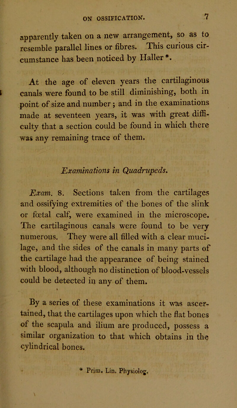 apparently taken on a new arrangement, so as to resemble parallel lines or fibres. This curious cir- cumstance has been noticed by Haller *. At the age of eleven years the cartilaginous E canals were found to be still diminishing, both in point of size and number; and in the examinations made at seventeen years, it was with great diffi- culty that a section could be found in which there was any remaining trace of them. Examinations in Quadrupeds. i , Exam. 8. Sections taken from the cartilages and ossifying extremities of the bones of the slink or foetal calf, were examined in the microscope. The cartilaginous canals were found to be very numerous. They were all filled with a clear muci- lage, and the sides of the canals in many parts of the cartilage had the appearance of being stained with blood, although no distinction of blood-vessels could be detected in any of them. i By a series of these examinations it was ascer- tained, that the cartilages upon which the flat bones of the scapula and ilium are produced, possess a similar organization to that which obtains in the cylindrical bones. \ * Prjra. Lin. Physiolog.