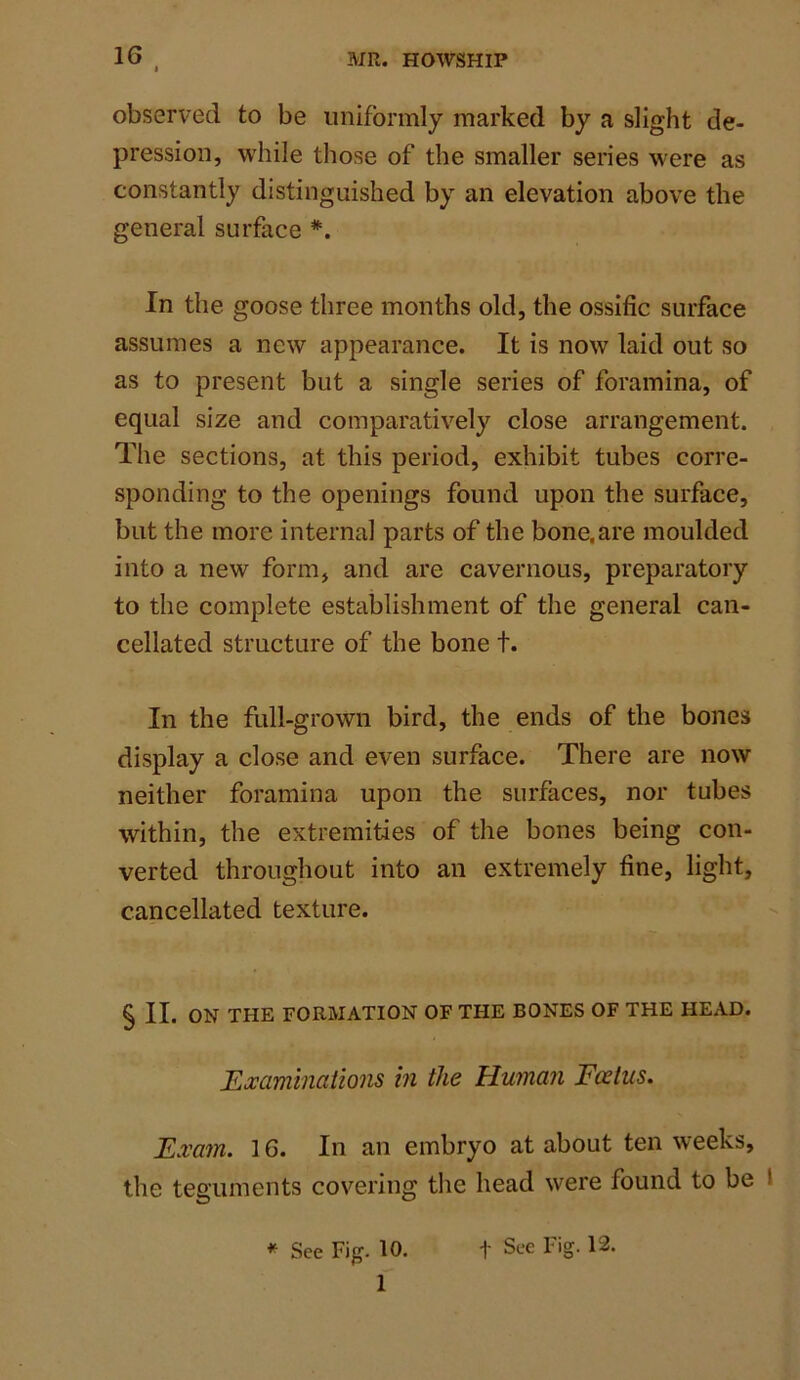 1G observed to be uniformly marked by a slight de- pression, while those of the smaller series were as constantly distinguished by an elevation above the general surface *. In the goose three months old, the ossific surface assumes a new appearance. It is now laid out so as to present but a single series of foramina, of equal size and comparatively close arrangement. The sections, at this period, exhibit tubes corre- sponding to the openings found upon the surface, but the more internal parts of the bone, are moulded into a new form, and are cavernous, preparatory to the complete establishment of the general can- cellated structure of the bone t. In the full-grown bird, the ends of the bones display a close and even surface. There are now neither foramina upon the surfaces, nor tubes within, the extremities of the bones being con- verted throughout into an extremely fine, light, cancellated texture. § II. ON THE FORMATION OF THE BONES OF THE HEAD. Examinations in the Human Foetus. Exam. 16. In an embryo at about ten weeks, the teguments covering the head were found to be ' 1