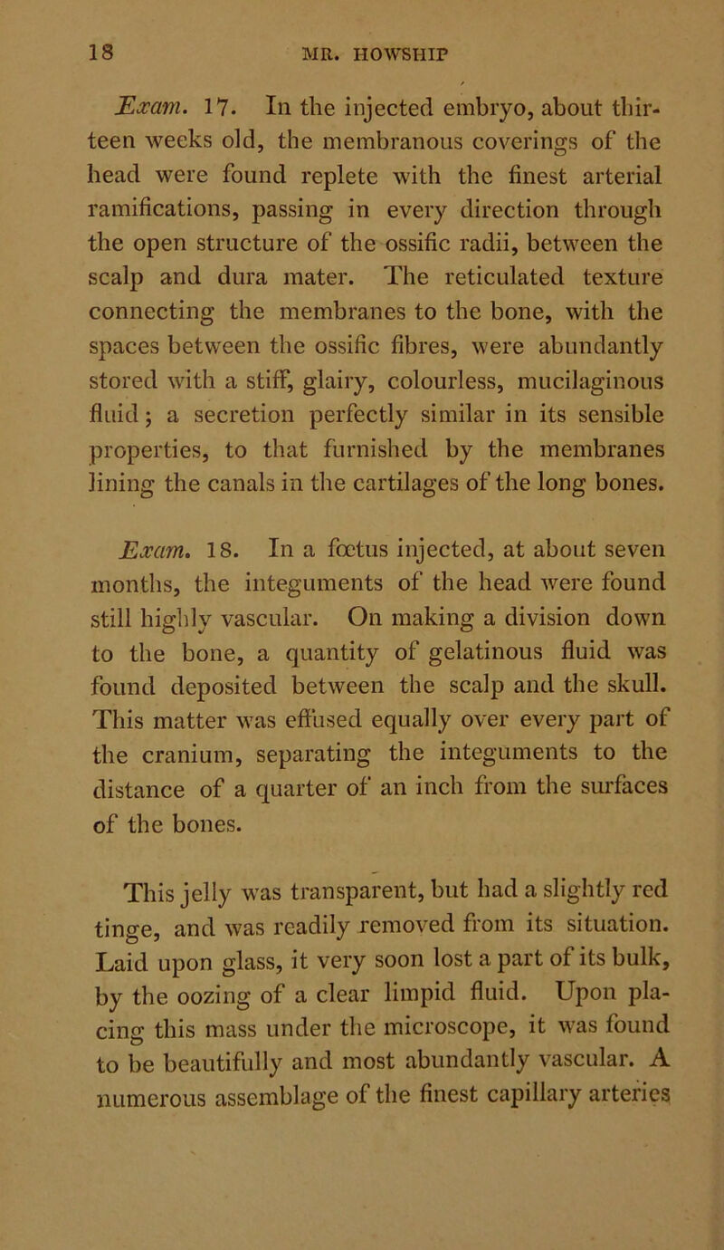Exam. 17. In the injected embryo, about thir- teen weeks old, the membranous coverings of the head were found replete with the finest arterial ramifications, passing in every direction through the open structure of the ossific radii, between the scalp and dura mater. The reticulated texture connecting the membranes to the bone, with the spaces between the ossific fibres, were abundantly stored with a stiff, glairy, colourless, mucilaginous fluid; a secretion perfectly similar in its sensible properties, to that furnished by the membranes lining the canals in the cartilages of the long bones. Exam. 18. In a foetus injected, at about seven months, the integuments of the head were found still highly vascular. On making a division down to the bone, a quantity of gelatinous fluid was found deposited between the scalp and the skull. This matter w?as effused equally over every part of the cranium, separating the integuments to the distance of a quarter of an inch from the surfaces of the bones. This jelly was transparent, but had a slightly red tinge, and was readily removed from its situation. Laid upon glass, it very soon lost a part of its bulk, by the oozing of a clear limpid fluid. Upon pla- cing this mass under the microscope, it was found to he beautifully and most abundantly vascular. A numerous assemblage of the finest capillary arteries