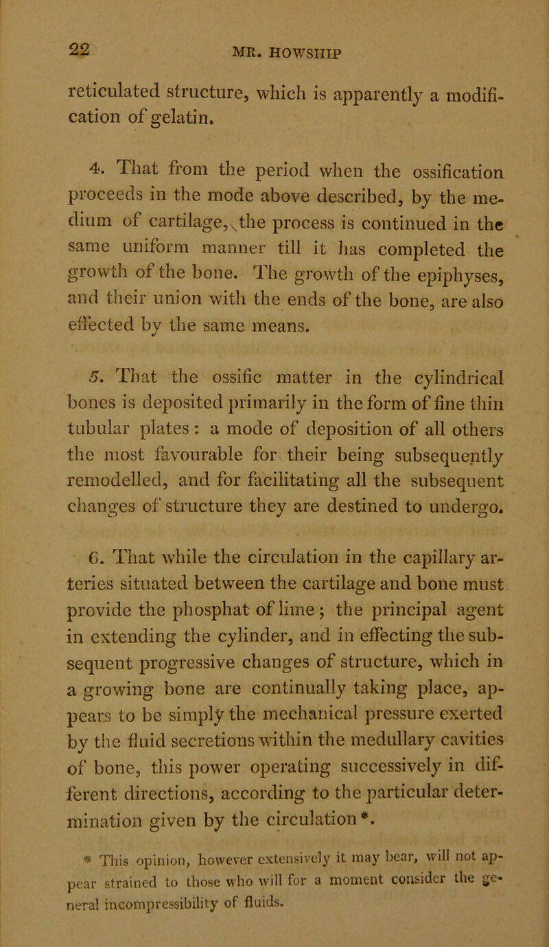 reticulated structure, which is apparently a modifi- cation of gelatin. 4. That from the period when the ossification proceeds in the mode above described, by the me- dium of cartilage, Nthe process is continued in the same uniform manner till it has completed the growth of the bone. The growth of the epiphyses, and their union with the ends of the bone, are also effected by the same means. 5. That the ossific matter in the cylindrical bones is deposited primarily in the form of fine thin tubular plates : a mode of deposition of all others the most favourable for their being subsequently remodelled, and for facilitating all the subsequent changes of structure they are destined to undergo. 6. That while the circulation in the capillary ar- teries situated between the cartilage and bone must provide the phosphat of lime ; the principal agent in extending the cylinder, and in effecting the sub- sequent progressive changes of structure, which in a growing bone are continually taking place, ap- pears to be simply the mechanical pressure exerted by the fluid secretions within the medullary cavities of bone, this power operating successively in dif- ferent directions, according to the particular deter- mination given by the circulation *. # This opinion, however extensively it may bear, will not ap- pear strained to those who will for a moment consider the ge- neral incompressibility of fluids.