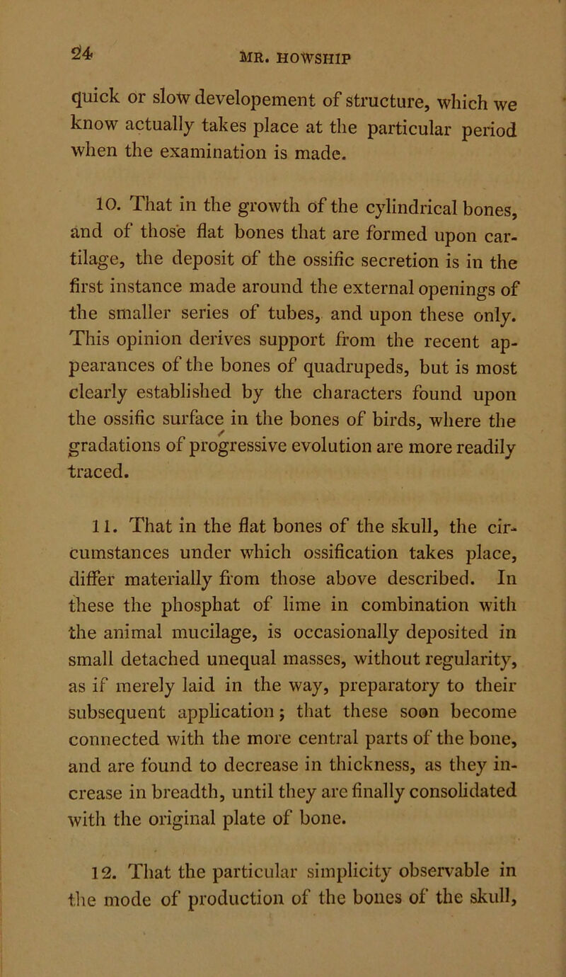 quick or slow developement of structure, which we know actually takes place at the particular period when the examination is made. 10. That in the growth of the cylindrical bones, and of those flat bones that are formed upon car- tilage, the deposit of the ossific secretion is in the first instance made around the external openings of the smaller series of tubes, and upon these only. This opinion derives support from the recent ap- pearances of the bones of quadrupeds, but is most clearly established by the characters found upon the ossific surface in the bones of birds, where the gradations of progressive evolution are more readily traced. 11. That in the flat bones of the skull, the cir- cumstances under which ossification takes place, differ materially from those above described. In these the phosphat of lime in combination with the animal mucilage, is occasionally deposited in small detached unequal masses, without regularity, as if merely laid in the way, preparatory to their subsequent application; that these soon become connected with the more central parts of the bone, and are found to decrease in thickness, as they in- crease in breadth, until they are finally consolidated with the original plate of bone. 12. That the particular simplicity observable in the mode of production of the bones of the skull.