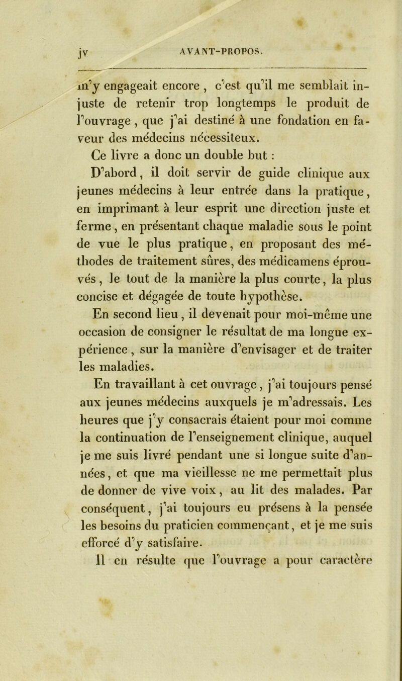 JV ufy engageait encore , c^est qu’il me semblait in- juste de retenir trop longtemps le produit de Fouvrage , que j^ai destiné à une fondation en fa- veur des médecins nécessiteux. Ce livre a donc un double but : D^abord, il doit servir de guide clinique aux jeunes médecins à leur entrée dans la pratique, en imprimant à leur esprit une direction juste et ferme, en présentant chaque maladie sous le point de vue le plus pratique, en proposant des mé- thodes de traitement sûres, des médicamens éprou- vés , le tout de la manière la plus courte, la plus concise et dégagée de toute hypothèse. En second lieu, il devenait pour moi-même une occasion de consigner le résultat de ma longue ex- périence , sur la manière d^envisager et de traiter les maladies. En travaillant à cet ouvrage, j^ai toujours pensé aux jeunes médecins auxquels je m'adressais. Les heures que j^y consacrais étaient pour moi comme la continuation de renseignement clinique, auquel je me suis livré pendant une si longue suite d'an- nées , et que ma vieillesse ne me permettait plus de donner de vive voix, au lit des malades. Par conséquent, j'ai toujours eu présens à la pensée les besoins du praticien commençant, et je me suis efforcé d°y satisfaire. 11 en résulte que Fouvrage a pour caractère