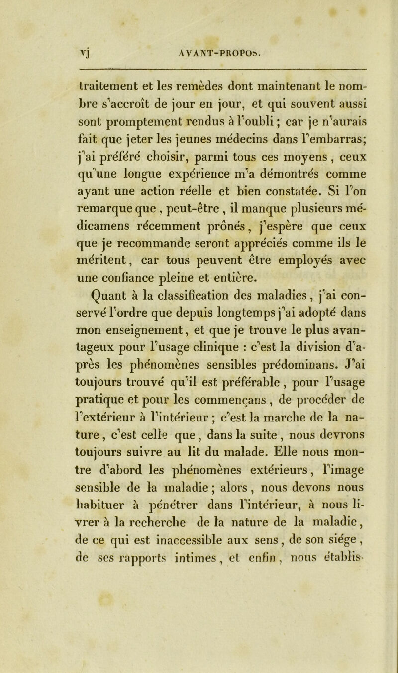 traitement et les remèdes dont maintenant le nom- bre s'accroît de jour en jour, et qui souvent aussi sont promptement rendus àFoubli ; car je n’aurais fait que jeter les jeunes médecins dans rembarras; j'ai préféré choisir, parmi tous ces moyens , ceux quune longue expérience nfa démontrés comme ayant une action réelle et bien constatée. Si Ton remarque que , peut-être , il manque plusieurs mé- dicamens récemment prônés, j^espère que ceux que je recommande seront appréciés comme ils le méritent, car tous peuvent être employés avec une confiance pleine et entière. Quant à la classification des maladies, j'ai con- servé Tordre que depuis longtemps j''ai adopté dans mon enseignement, et que je trouve le plus avan- tageux pour Tusage clinique : c'est la division dia- prés les phénomènes sensibles prédominans. J’ai toujours trouvé qu'il est préférable, pour Tusage pratique et pour les commençans , de procéder de Textérieur à Tintérieur ; c'est la marche de la na- ture , c'est celle que , dans la suite , nous devrons toujours suivre au lit du malade. Elle nous mon- tre d^abord les phénomènes extérieurs, Timage sensible de la maladie ; alors , nous devons nous habituer à pénétrer dans Tintérieur, à nous li- vrer à la recherche de la nature de la maladie, de ce qui est inaccessible aux sens, de son siège , de ses rapports intimes , et enfin , nous établis-