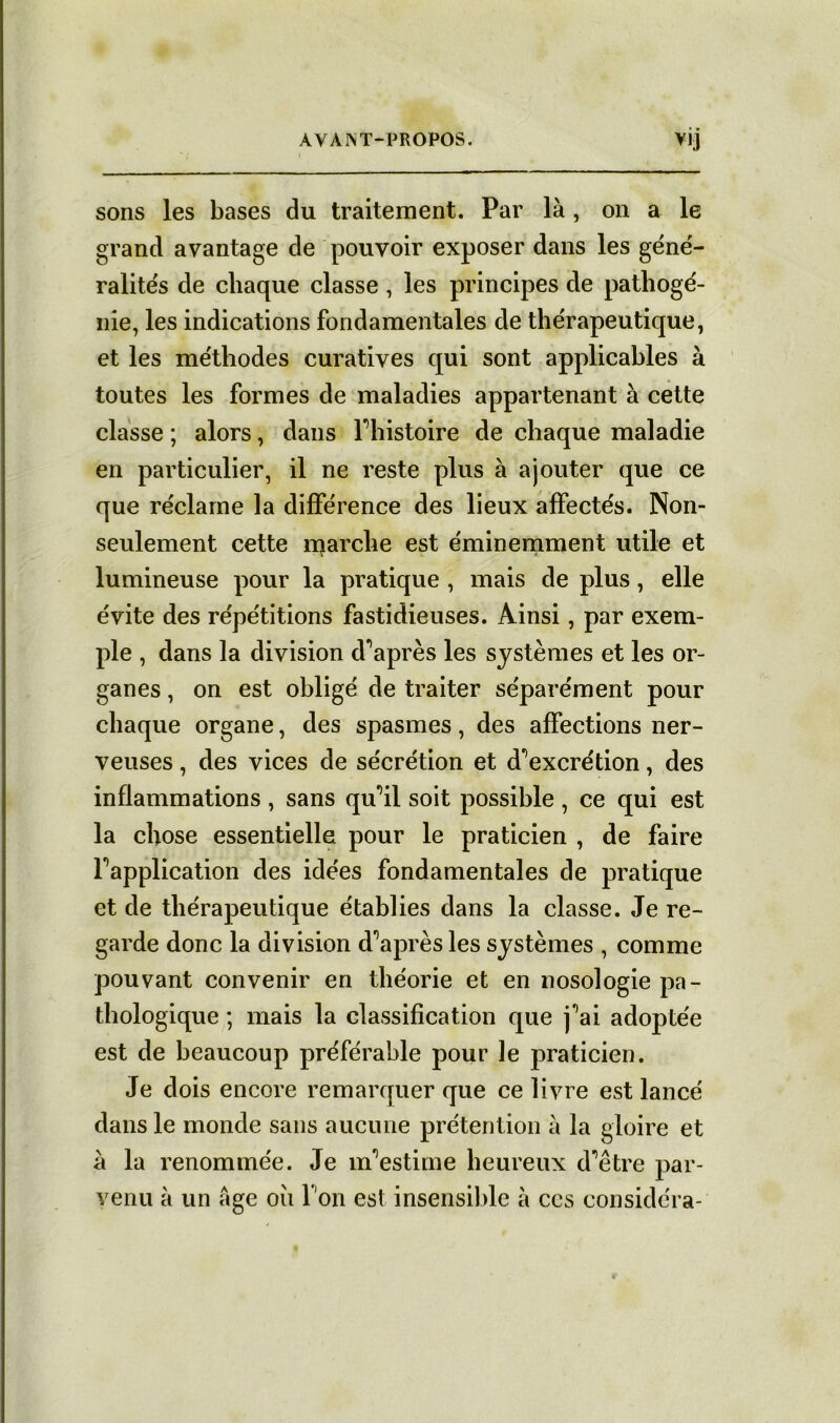 sons les bases du traitement. Par là , on a le grand avantage de pouvoir exposer dans les géné- ralités de chaque classe , les principes de pathogé- nie, les indications fondamentales de thérapeutique, et les méthodes curatives qui sont applicables à toutes les formes de maladies appartenant à cette classe ; alors, dans Fhistoire de chaque maladie en particulier, il ne reste plus à ajouter que ce que réclame la différence des lieux affectés. Non- seulement cette marche est éminemment utile et lumineuse pour la pratique , mais de plus, elle évite des répétitions fastidieuses. Ainsi, par exem- ple , dans la division d'après les systèmes et les or- ganes , on est obligé de traiter séparément pour chaque organe, des spasmes, des affections ner- veuses , des vices de sécrétion et d^excrétion, des inflammations , sans qu'il soit possible , ce qui est la chose essentielle pour le praticien , de faire Inapplication des idées fondamentales de pratique et de thérapeutique établies dans la classe. Je re- garde donc la division diaprés les systèmes , comme pouvant convenir en théorie et en nosologie pa- thologique ; mais la classification que j^ai adoptée est de beaucoup préférable pour le praticien. Je dois encore remarquer que ce livre est lancé dans le monde sans aucune prétention à la gloire et à la renommée. Je nfestime heureux d’être par- venu à un âge où l'on est insensible à ccs considéra-