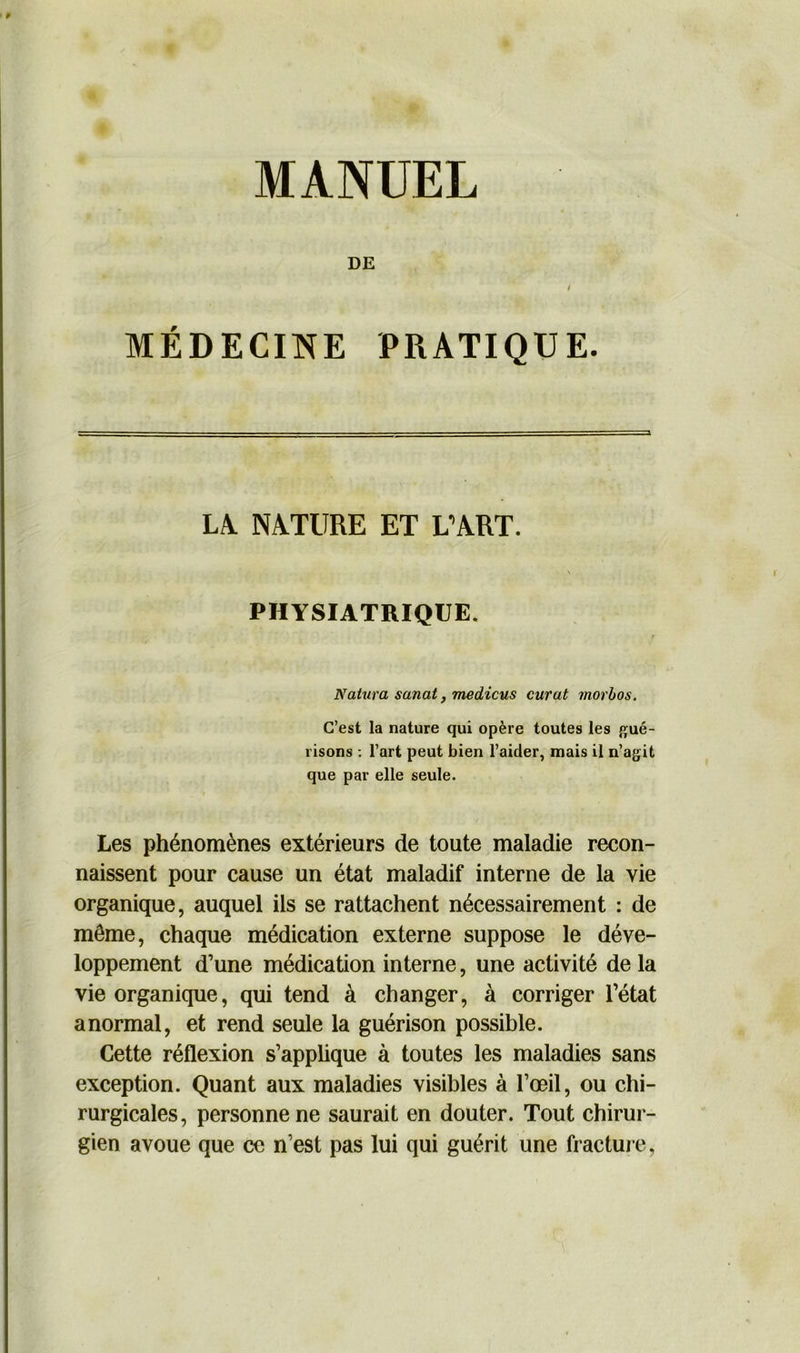 MANUEL DE / MÉDECINE PRATIQUE. 3 LA. NATURE ET L’ART. PHYSIATRIQUE. Natura sanat, medicus curât morbos. C’est la nature qui opère toutes les gué- risons : l’art peut bien l’aider, mais il n’agit que par elle seule. Les phénomènes extérieurs de toute maladie recon- naissent pour cause un état maladif interne de la vie organique, auquel ils se rattachent nécessairement : de môme, chaque médication externe suppose le déve- loppement d’une médication interne, une activité de la vie organique, qui tend à changer, à corriger l’état anormal, et rend seule la guérison possible. Cette réflexion s’applique à toutes les maladies sans exception. Quant aux maladies visibles à l’œil, ou chi- rurgicales, personne ne saurait en douter. Tout chirur- gien avoue que ce n’est pas lui qui guérit une fracture,