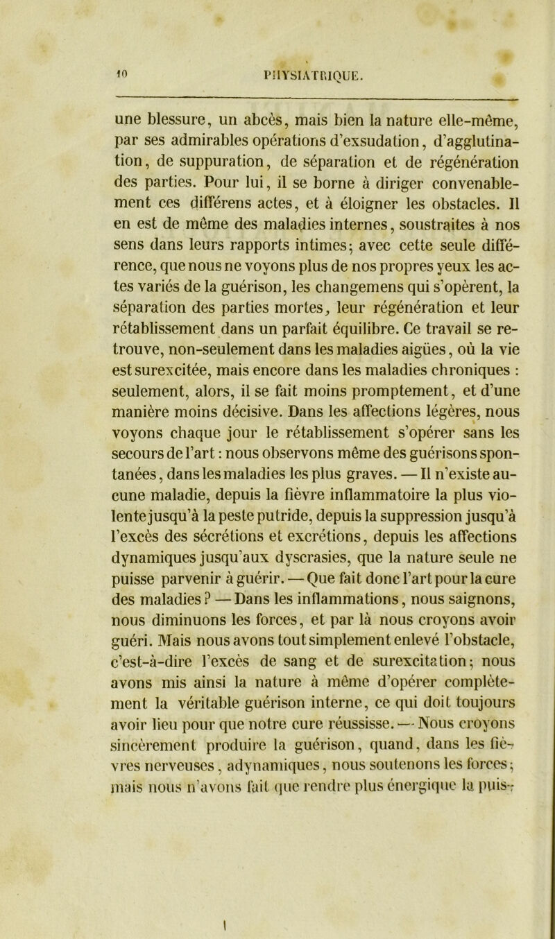 une blessure, un abcès, mais bien la nature elle-même, par ses admirables opérations d’exsudation, d’agglutina- tion, de suppuration, de séparation et de régénération des parties. Pour lui, il se borne à diriger convenable- ment ces différens actes, et à éloigner les obstacles. Il en est de même des maladies internes, soustraites à nos sens dans leurs rapports intimes; avec cette seule diffé- rence, que nous ne voyons plus de nos propres yeux les ac- tes variés de la guérison, les changemens qui s’opèrent, la séparation des parties mortes, leur régénération et leur rétablissement dans un parfait équilibre. Ce travail se re- trouve, non-seulement dans les maladies aigües, où la vie est surexcitée, mais encore dans les maladies chroniques : seulement, alors, il se fait moins promptement, et d’une manière moins décisive. Dans les affections légères, nous voyons chaque jour le rétablissement s’opérer sans les secours de l’art : nous observons même des guérisons spon- tanées , dans les maladies les plus graves. — Il n’existe au- cune maladie, depuis la fièvre inflammatoire la plus vio- lente jusqu’à la peste putride, depuis la suppression jusqu’à l’excès des sécrétions et excrétions, depuis les affections dynamiques jusqu’aux dyscrasies, que la nature seule ne puisse parvenir à guérir. — Que fait donc l’art pour la cure des maladies ? —Dans les inflammations, nous saignons, nous diminuons les forces, et par là nous croyons avoir guéri. Mais nous avons tout simplement enlevé l’obstacle, c’est-à-dire l’excès de sang et de surexcitation; nous avons mis ainsi la nature à même d’opérer complète- ment la véritable guérison interne, ce qui doit toujours avoir lieu pour que notre cure réussisse. — Nous croyons sincèrement produire la guérison, quand, dans les fiè- vres nerveuses, «dynamiques, nous soutenons les forces; mais nous n’avons fait que rendre plus énergique la puis-