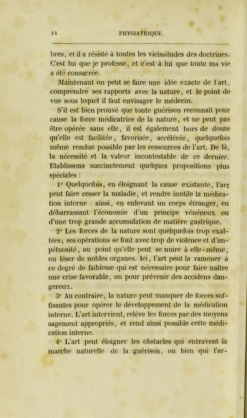bres, et il a résisté à toutes les vicissitudes des doctrines. C’est lui que je professe, et c’est à lui que toute ma vie a été consacrée. Maintenant on peut se faire une idée exacte de fart, comprendre ses rapports avec la nature, et le point de vue sous lequel il faut envisager le médecin. S’il est bien prouvé que toute guérison reconnaît pour cause la force médicatrice de la nature, et ne peut pas être opérée sans elle, il est également hors de doute qu’elle est facilitée, favorisée, accélérée, quelquefois même rendue possible par les ressources de l’art. De là, la nécessité et la valeur incontestable de ce dernier. Etablissons succinctement quelques propositions plus spéciales : 1° Quelquefois, en éloignant la cause existante, l’art peut faire cesser la maladie, et rendre inutile la médica- tion interne : ainsi, en enlevant un corps étranger, en débarrassant l’économie d’un principe vénéneux ou d’une trop grande accumulation de matière gastrique. 2° Les forces de la nature sont quelquefois trop exal- tées; ses opérations se font avec trop de violence et d’im- pétuosité, au point qu’elle peut se nuire à elle-même, ou léser de nobles organes. Ici, l’art peut la ramener à ce degré de faiblesse qui est nécessaire pour faire naître une crise favorable, ou pour prévenir des accidens dan- gereux. 3° Au contraire, la nature peut manquer de forces suf- fisantes pour opérer le développement de la médication interne. L’art intervient, relève les forces par des moyens sagement appropriés, et rend ainsi possible cette médi- cation interne. 4° L’art peut éloigner les obstacles qui entravent la marche naturelle de la guérison, ou bien qui l’ar-